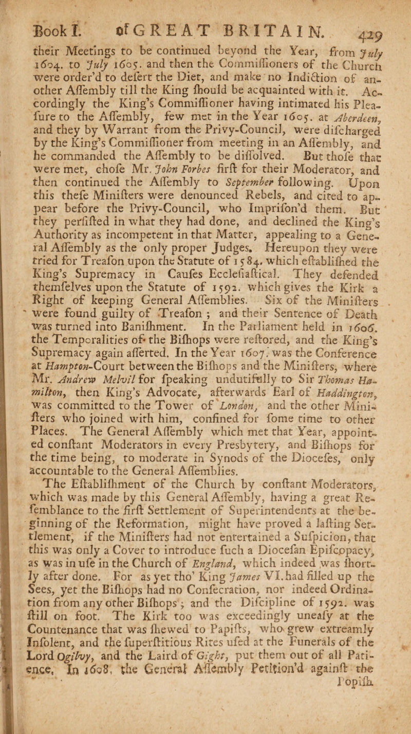 their Meetings to be continued beyond the Year, from July 1694. to July 1605. and then the Cornmiffioners of the Church, were order’d to deiert the Diet, and make no indiction of an¬ other AlTembly till the King fhould be acquainted with it. Ac¬ cordingly the King’s Commillioner having intimated his Plea- lure to the AlTembly, few met in the Year 1605. at Aberdeen, and they by Warrant from the Privy-Council, were difcharged by the King’s Commillioner from meeting in an AlTembly, and he commanded the AlTembly to be dilfolved. But thofe that were met, chofe Mr. John Forbes firft for their Moderator, and then continued the AlTembly to September following. Upon this thefe Minillers were, denounced Rebels, and cited to ap¬ pear before the Privy-Council, who Imprifon’d them. But ’ they perilled in what they had done, and declined the King’s Authority as incompetent in that Matter, appealing to a Gene¬ ral AlTembly as the only proper Judges. Hereupon they were tried for Treafon upon the Statute of 1584. which eftablilhed the King’s Supremacy in Caufes Ecclefiaftical. They defended themfelves upon the Statute of 1592. which gives the Kirk a Right of keeping General AlTemblies. Six of the Minillers ' were found guilty of Treafon ; and their Sentence of Death was turned into Banilhment. In the Parliament held in t<5o6. the Temporalities of- the Bifhops were rellored, and the King’s Supremacy again alTerted. In the Year 1607.' was the Conference at Hampton-Court between the Bilhops and the Minillers, where Mr. Andrew Mefail for fpeaking undutifuliy to Sir Thomas Ha¬ milton, then King’s Advocate, afterwards Earl of Haddington9 was committed to the Tower of London, and the other Mini¬ vers who joined with him, confined for fome time to other Places. The General AlTembly which met that Year, appoint¬ ed conllant Moderators in every Presbytery, and Bilhops for the time being, to moderate in Synods of the Dioceles, only accountable to the General AlTemblies. The Eflablilhment of the Church by conllant Moderators, which was made by this General AlTembly, having a great Re- femblance to the firll Settlement of Superintendents at the be¬ ginning of the Reformation, might have proved a Lifting Set¬ tlement, if the Minillers had not entertained a Sufpicion, that this was only a Cover to introduce fuch a Diocefan Epifc.opacy, as was in ufe in the Church of England, which indeed ,was ihort- ly after done. For as yet tho’ King James VI. had filled up the Sees, yet the Bilhops had no Confecration, nor indeed Ordina¬ tion from any other Bifhops; and the Difcipline of 159a. was ftill on foot. The Kirk too was exceedingly uneafy at the Countenance that was Ihewed to Papills, who* grew extreamly Infolent, and the fuperllitious Rites ufed at the Funerals of the Lord Ogifoy, and the Laird of Gight, put them out of all Pati¬ ence, In 4608, the General Aftembly Petition’d againft the T op ilk