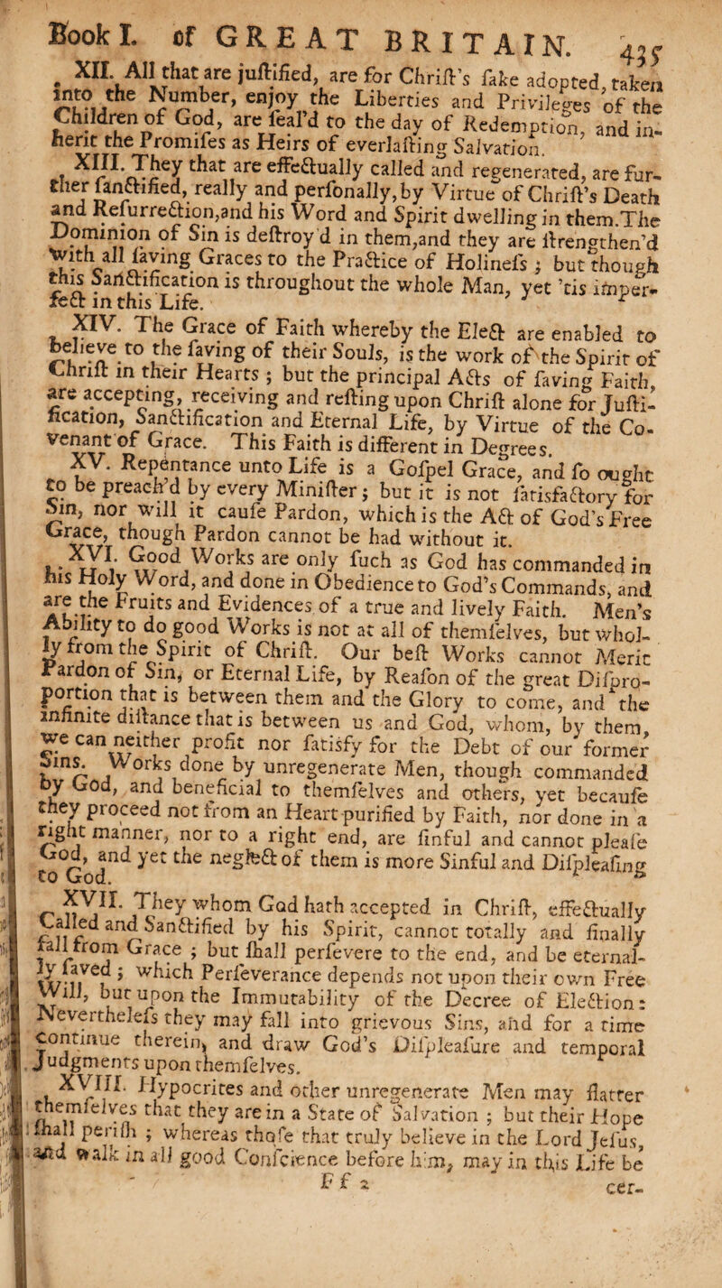 . XII All that are juftified, are for Cl,rift's fake adopted taken into the Number, enjoy the Liberties and Privileges of the Children of God, are ieal’d to the day of Redemption, and in¬ herit the Promifes as Heirs of everlafting Salvation. XIII. They that are effeftually called and regenerated, are fur- ther fanftined, really and perfonally,by Virtue of Chrift’s Death and Refurre£hon,and his Word and Spirit dwelling in them.The Dominion of Sin is deftroy d in them,and they are ftrensthen’d Hvith alllaving Graces to the Praftice of Holinefs j but though this Sanaification is throughout the whole Man, yet ’tis itaper- xect in this Life. XIV. The Grace of Faith whereby the Eleft are enabled to rn, *Xe*t0 l ^ tiieir Souis> the work of the Spirit of thrift in their Hearts ; but the principal A&s of faving Faith arc accepting, receiving and retting upon Chrift alone for Jufti- ncation, Sanftificstion and Eternal Life, by Virtue of the Co. Venant of Grace. This Faith is different in Degrees XV. Repentance unto Life is a Gofpel Grace, and fo ought to be preach’d by every Minitter; but it is not farisfaftory for ^in, nor will it caule Pardon, which is the Aft of God’s Free Orace, thougn Pardon cannot be had without it. .. XJV ^ood, Works arc only fuch as God has commanded in ms Holy Word, and done in Obedience to God’s Commands, and are the Fruits and Evidences of a true and lively Faith. Men’s tulity to do good Works is not at all of themfelves, but whol- y from the Spirit of: Chritt. Our bett Works cannot Meric rardOn ot Sin, or Eternal Life, by Reafon of the great Difpro- portion that is between them and the Glory to come, and the infinite diitance that is between us and God, whom, by them we can neither profit nor fatisfy for the Debt of our former £ins. Works done by unregenerate Men, though commanded by God, and beneficial to themfelves and others, yet becaufe they proceed not from an Heart purified by Faith, nor done in a rigitmannei, nor to a right end, are finful and cannot pleafie toGod^ ^et t^iern *s niore Sinful and Dilpleafing r ??ey ^om Gad. accepted in Chritt, effe&uaHy galled and Sanftified by his Spirit, cannot totally and finally rail trom Grace ; but Ihall perfevere to the end, and be eternal- txrni 5 Perfeverance depends not upon their own Free Will, but upon the Immutability of the Decree of Election: JNeverthelefs they may fall into grievous Sins, and for a time continue therein* and draw God’s Dilpleafure and temporal Judgments upon themfelves. L XVIII. Hypocrites and other unregenerate Men may ttatrer themiclyes that they are in a State of Salvation ; but their Hope mail penfh ; whereas thole that truly believe in the Lord Jefus, afid ftalk in all good Conference before him, may in this Life be F f -