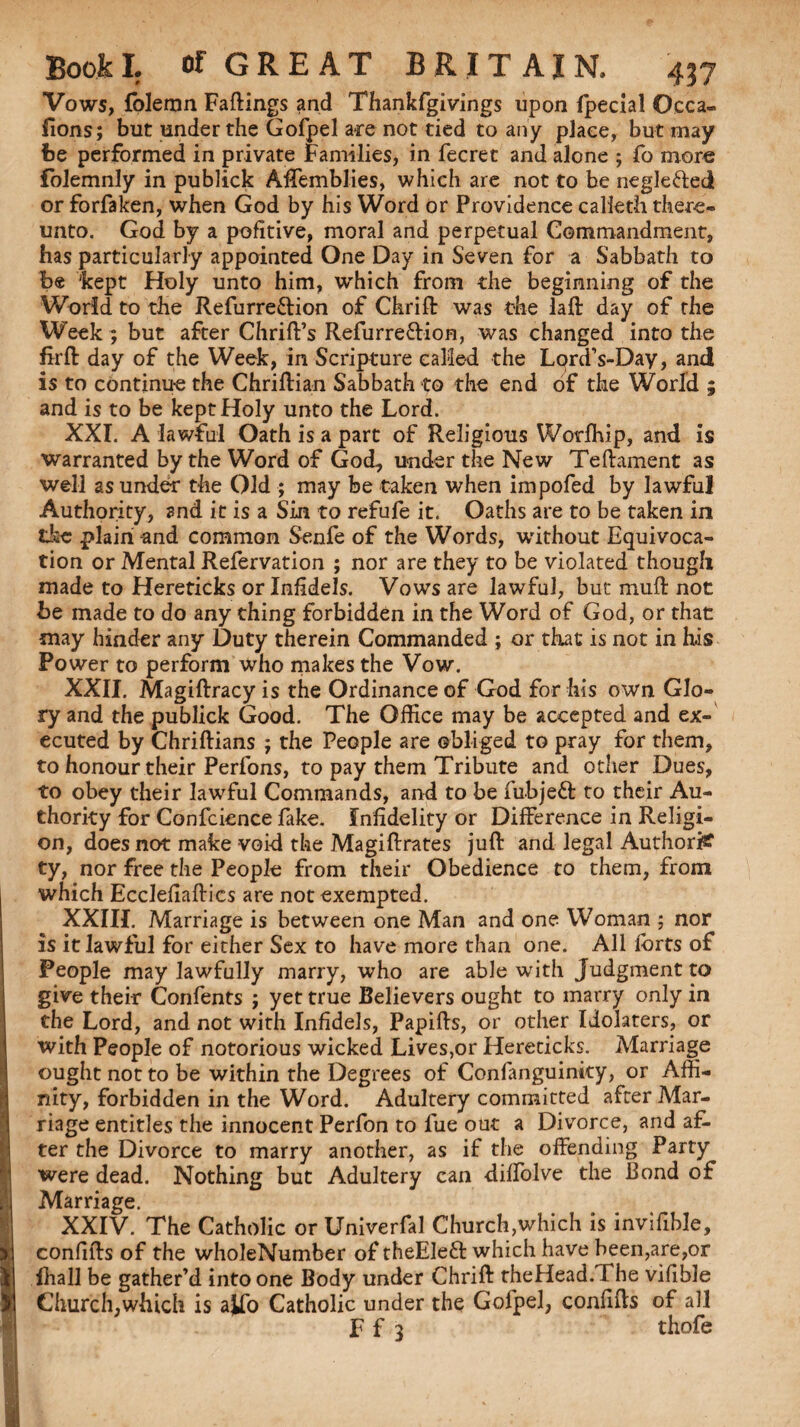 Vows, folemn Fallings and Thankfgivings upon fpecial Occa- fions; but under the Gofpel are not tied to any place, but may be performed in private Families, in fecret and alone ; fo more folemnly in publick Affemblies, which are not to be negle&eci or forfaken, when God by his Word or Providence calieth there¬ unto. God by a pofitive, moral and perpetual Commandment, has particularly appointed One Day in Seven for a Sabbath to be 'kept Holy unto him, which from the beginning of the World to the Refurre&ion of Chrift was the laft day of the Week ; but after Chrift’s Refurre&ion, was changed into the firft day of the Week, in Scripture called the Lord’s-Day, and is to continue the Chriftian Sabbath to the end of the World ; and is to be kept Holy unto the Lord. XXI. A lawful Oath is a part of Religious Worfhip, and is warranted by the Word of God, under the New Teftament as well as under the Old ; may be taken when impofed by lawful Authority, and it is a Sin to refufe it. Oaths are to be taken in the plain -and common Senfe of the Words, without Equivoca¬ tion or Mental Refervation ; nor are they to be violated though made to Hereticks or Infidels. Vows are lawful, but muft not be made to do any thing forbidden in the Word of God, or that may hinder any Duty therein Commanded ; or that is not in h.is Power to perform who makes the Vow. XXII. Magiftracy is the Ordinance of God for his own Glo¬ ry and the publick Good. The Office may be accepted and ex¬ ecuted by Chriftians ; the People are obliged to pray for them, to honour their Perfons, to pay them Tribute and other Dues, to obey their lawful Commands, and to be fubjeft to their Au¬ thority for Confcience fake. Infidelity or Difference in Religi¬ on, does not make void the Magiftrates juft and legal Author# ty, nor free the People from their Obedience to them, from which Ecclefiaftics are not exempted. XXIII. Marriage is between one Man and one Woman ; nor is it lawful for either Sex to have more than one. All lbrts of People may lawfully marry, who are able with Judgment to give their Confents ; yet true Believers ought to marry only in the Lord, and not with Infidels, Papifts, or other Idolaters, or with People of notorious wicked Lives,or Hereticks. Marriage ought not to be within the Degrees of Confanguinky, or Affi¬ nity, forbidden in the Word. Adultery committed after Mar¬ riage entitles the innocent Perfon to lue out a Divorce, and af¬ ter the Divorce to marry another, as if the offending Party were dead. Nothing but Adultery can diffolve the Bond of Marriage. XXIV. The Catholic orUniverfal Church,which is invifible, confifts of the wholeNumber of theEleft which have been,are,or lhall be gather’d into one Body under Chrift rheHead.The vifible Church,which is a^fo Catholic under the Gofpel, confifts of all F f 3 thofe