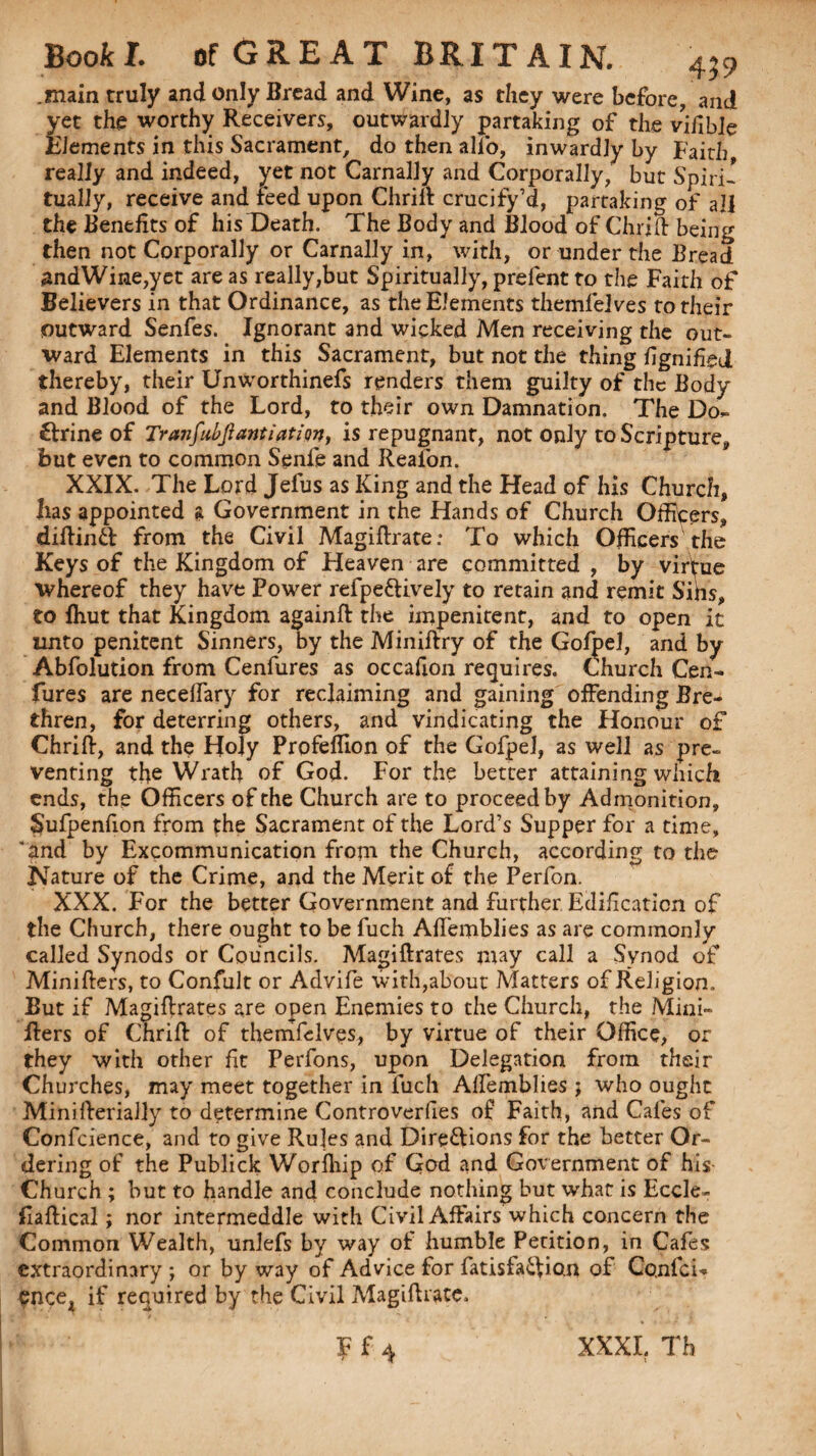 .main truly and only Bread and Wine, as they were before, and yet the worthy Receivers, outwardly partaking of the vffible Elements in this Sacrament, do then alfo, inwardly by Faith, really and indeed, yet not Carnally and Corporally, but Spiri¬ tually, receive and feed upon Chrift crucify’d, partaking of all the Benefits of his Death. The Body and Blood of Chrift being then not Corporally or Carnally in, with, or under the Bread andWine,yet are as really,but Spiritually, prefent to the Faith of Believers in that Ordinance, as the Elements themfelves to their outward Senfes. Ignorant and wicked Men receiving the out¬ ward Elements in this Sacrament, but not the thing fignffied thereby, their Unworthinefs renders them guilty of the Body and Blood of the Lord, to their own Damnation. The Do¬ ctrine of Tranfubfiantiation, is repugnant, not only to Scripture, but even to common Senfe and Reafon. XXIX. The Lord Jefus as King and the Head of his Church, has appointed a Government in the Hands of Church Officers, diftintt from the Civil Magiftrate: To which Officers the Keys of the Kingdom of Heaven are committed , by virtue whereof they have Power refpe&ively to retain and remit Sins, to fliut that Kingdom againft the impenitent, and to open it unto penitent Sinners, by the Miniftry of the Gofpel, and by Abfolution from Cenfures as occafion requires. Church Cen- Cures are necelfary for reclaiming and gaining offending Bre¬ thren, for deterring others, and vindicating the Honour of Chrift, and the Holy Profeflion of the Gofpel, as well as pre¬ venting the Wrath of God. For the better attaining which ends, the Officers of the Church are to proceed by Admonition, Sufpenfion from the Sacrament of the Lord’s Supper for a time, 'and by Excommunication from the Church, according to the Nature of the Crime, and the Merit of the Perfon. XXX. For the better Government and further Edification of the Church, there ought to be fuch Affemblies as are commonly called Synods or Councils. Magiftrates may call a Synod of Minifters, to Confult or Advife with,about Matters of Religion. But if Magiftrates are open Enemies to the Church, the Mini- ffers of Chrift of themfelves, by virtue of their Office, or they with other fit Perfons, upon Delegation from their Churches, may meet together in fuch Affemblies; who ought Minifterially to determine Controverfies of Faith, and Cafes of Confcience, and to give Rules and Dire&ions for the better Or¬ dering of the Publick Worfhip of God and Government of his Church ; but to handle and conclude nothing but what is Eccle- Eaftical; nor intermeddle with Civil Affairs which concern the Common Wealth, unlefs by way of humble Petition, in Cafes extraordinary ; or by way of Advice for fatislaifion of CqnfcU cncei if required by the Civil Magifhate. F f 4 XXXI. Th