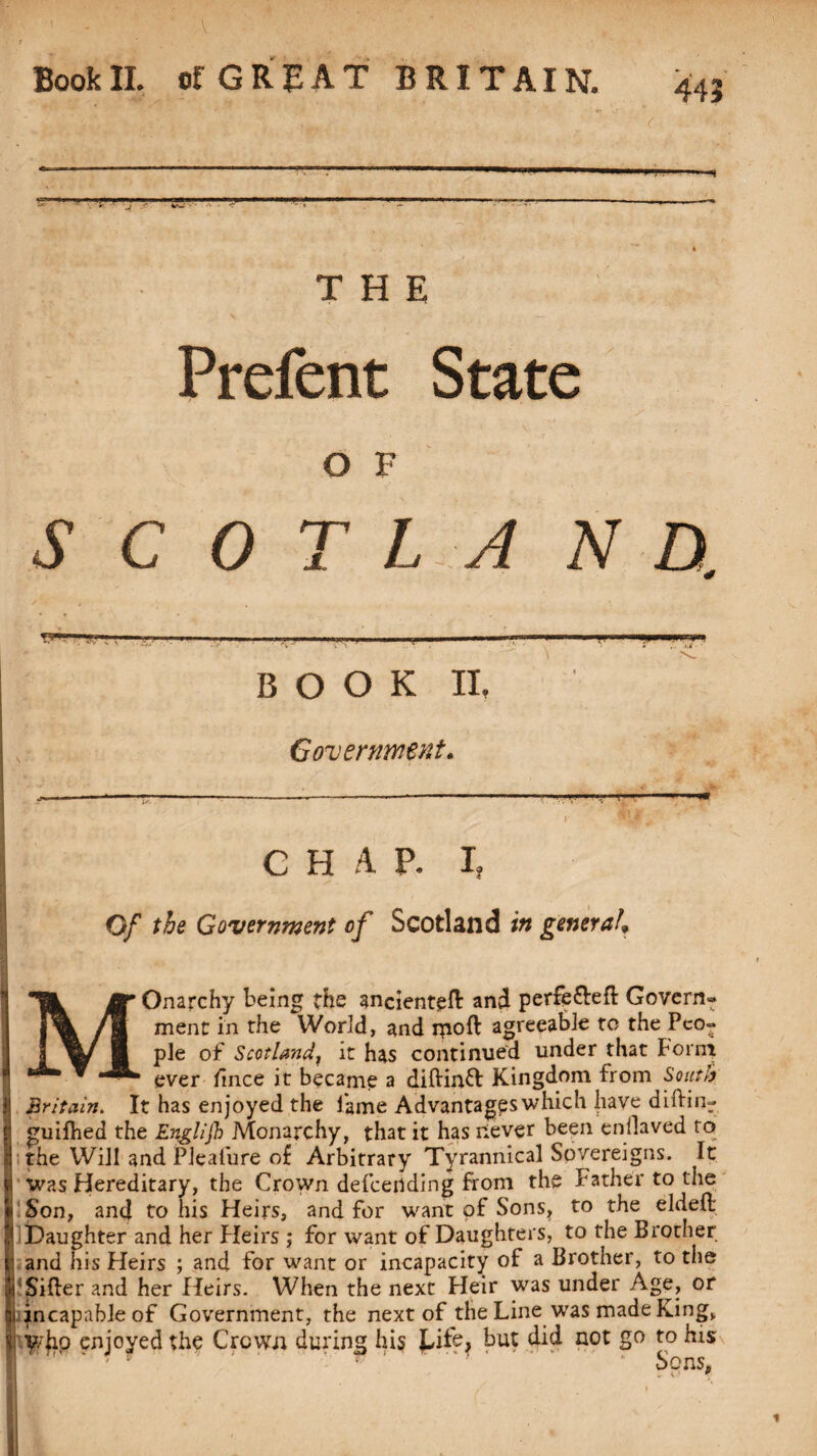 BookII. of GREAT BRITAIN. 443 ar.1 ■— THE Prefent State O F SCOT L A N D. -, ...I-,. ,i .. ■! ■ .. II I.i.iyi.«unrri|,.. B O O K II, Government. G H A P. I Of the Government of Scotland in genera/, MOnarchy being the ancienteft: and perfe&eft Govern¬ ment in the World, and moft agreeable to the Peo¬ ple of Scotland, it has continued under that Form ever fince it became a diftinft Kingdom from South Britain. It has enjoyed the fame Advantages which have diftin- guifhed the Englijh Monarchy, that it has never been enilaved to the Will and Plealure of Arbitrary Tyrannical Sovereigns. It was Hereditary, the Crown defeending from the Father to the Son, and to his Heirs, and for want of Sons, to the elded Daughter and her Heirs ; for want of Daughters, to the Brother and his Heirs ; and for want or incapacity of a Brother, to the Sifter and her Heirs. When the next Heir was under Age, or jncapableof Government, the next of the Line was made King, enjoyed the Crown during his but did not go to his Vnnc