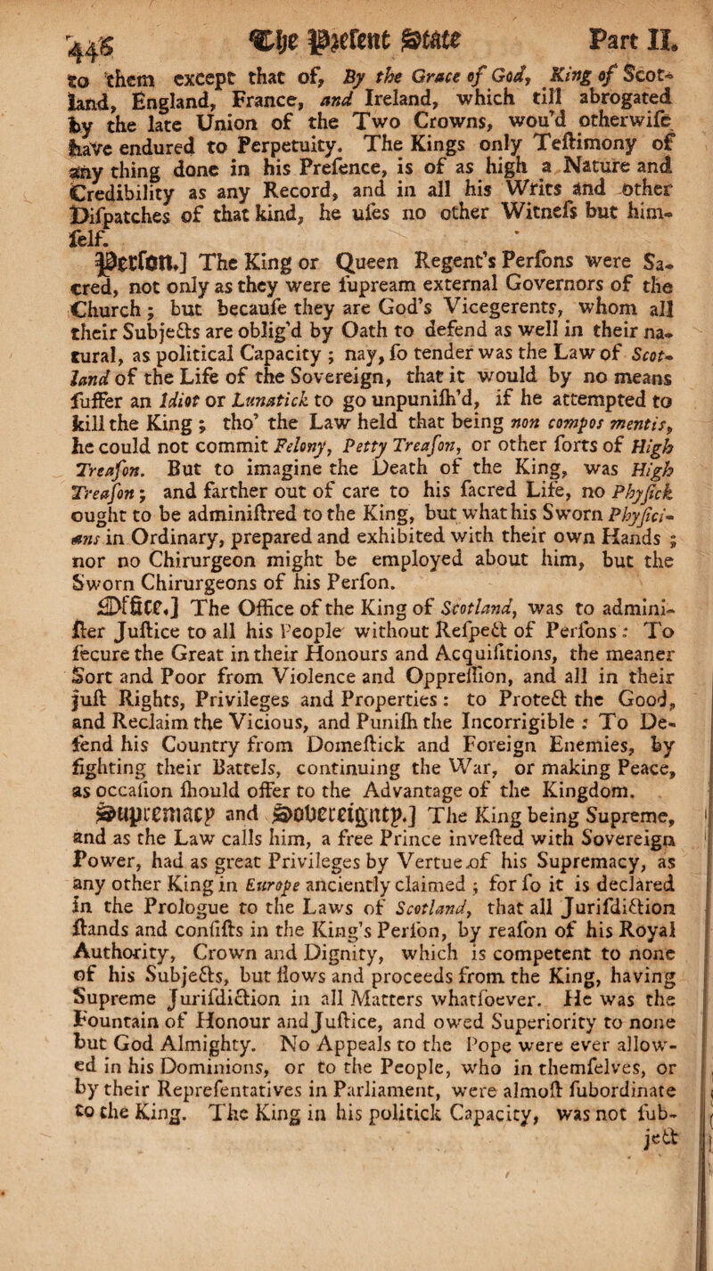 CJje parent State Part II. to them except that of* By the Grace of God, King of Scot¬ land, England, France, and Ireland, which till abrogated by the late Union of the Two Crowns, wou’d otherwife tore endured to Perpetuity. The Kings only Teftimony of any thing done in his Prefence, is of as high a Nature and Credibility as any Record, and in all his Writs and other Difpatches of that kind, he ufes no other Witnefs but him- felf. The King or Queen Regent’s Perfons were Sa- cred, not only as they were iupream external Governors of the Church; but becaufe they are God’s Vicegerents, whom all their Subjects are oblig’d by Oath to defend as well in their na¬ tural, as political Capacity ; nay, fo tender was the Law of Scot- land of the Life of the Sovereign, that it would by no means fuffer an Idiot or Lunatick to go unpunilh’d, if he attempted to kill the King ; tho’ the Law held that being non compos mentis, he could not commit Felony, Petty Treafon, or other forts of High Treafon. But to imagine the Death of the King, was High Treafon; and farther out of care to his facred Life, no Phyfick ought to be adminiftred to the King, but what his Sworn Phyjici- mis in Ordinary, prepared and exhibited with their own Hands ; nor no Chirurgeon might be employed about him, but the Sworn Chirurgeons of his Perfon. EDtfiCf*] The Office of the King of Scotland, was to admini- Her Juftice to all his People without Refpe6f of Perfons To fecurethe Great in their Honours and Acquilitions, the meaner Sort and Poor from Violence and Oppreffion, and all in their Juft Rights, Privileges and Properties: to Proteft the Good, and Reclaim the Vicious, and Puniffi the Incorrigible: To De¬ fend his Country from Domeftick and Foreign Enemies, by lighting their Battels, continuing the War, or making Peace, as occalion ffiould offer to the Advantage of the Kingdom. ^upremacp and &0Uemptp.] The King being Supreme, and as the Law calls him, a free Prince inverted with Sovereign Power, had as great Privileges by Vertueaffi his Supremacy, as any other King in Europe anciently claimed ; for fo it is declared In the Prologue to the Laws of Scotland, that all Jurifdi&ion ftands and conlifts in the King’s Perfon, by reafon of his Royal Authority, Crown and Dignity, which is competent to none of his Subjects, but Hows and proceeds from the King, having Supreme Jurifdiction in all Matters whatfoever. He was the Fountain of Honour and Juftice, and owed Superiority to none but God Almighty. No Appeals to the Pope were ever allow¬ ed in his Dominions, or to the People, who in themfelves, or by their Reprefentatives in Parliament, were almoft fubordinate to the King. The King in his politick Capacity, was not fub- jetf