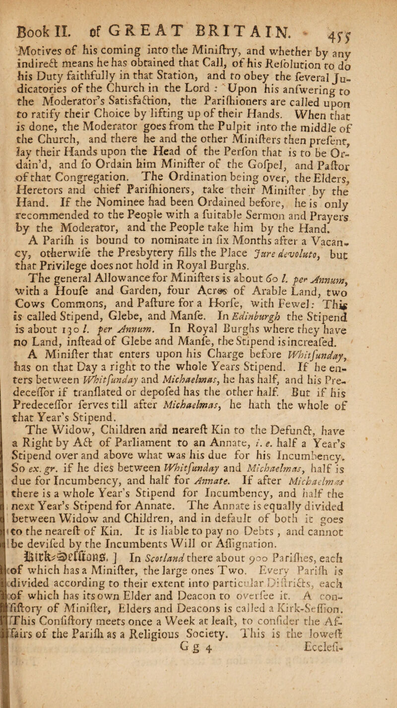 4?? Motives of his coming into the Minidry, and whether by any indirect means he has obtained that Call, of his Refiolution to do his Duty faithfully in that Station, and to obey the feveral Ju¬ dicatories of the Church in the Lord ; Upon his anfwering to the Moderator’s Satisfaftion, the Parifhioners are called upon to ratify their Choice by lifting up of their Hands. When that is done, the Moderator goes from the Pulpit into the middle of the Church, and there he and the other Minifters then prefent, lay their Hands upon the Head of the Perfon that is to be Or¬ dain’d, and fo Ordain him Minifter of the Gofpel, and Paftor of that Congregation. The Ordination being over, the Elders, Heretors and chief Parifhioners, take their Minifter.by the Hand. If the Nominee had been Ordained before, he is only recommended to the People with a fuitable Sermon and Prayers by the Moderator, and the People take him by the Hand. A Parifh is bound to nominate in fix Months after a Vacan» cy, otherwife the Presbytery fils the Place Jure devoluto, but that Privilege does not hold in Royal Burghs. The general Allowance for Minifters is about 60 l. per Annum^ with a Houfe and Garden, four Acres of Arable Land, two Cows Commons, and Pafture for a Horfe, with Fewel; Thif is called Stipend, Glebe, and Manfe. In Edinburgh the Stipend is about 130/. per Annum. In Royal Burghs where they have no Land, infteadof Glebe and Manfe, the Stipend is increafed. A Minifter that enters upon his Charge before Whitfunday, has on that Day a right to the whole Years Stipend. If he en¬ ters between Whitfunday and Michaelmas he has half, and his Pre- deceftor if tranflated or depofed has the other half. But if his Predeceftor ferves till after Michaelmas, he hath the whole of that Year’s Stipend. The Widow, Children and neared Kin to the Defunft, have a Right by Aft of Parliament to an Annate, i. e. half a Year’s Stipend over and above what was his due for his Incumbency. So ex.gr. if he dies between Whitfunday and Michaelmas, half is due for Incumbency, and half for Annate. If after Michaelmas there is a whole Year’s Stipend for Incumbency, and half the next Year’s Stipend for Annate. The Annate is equally divided between Widow and Children, and in default of both it goes to the neareft: of Kin. It is liable to pay no Debts , and cannot be devifed by the Incumbents Will or Aftignation. j In Scotland there about 900 Pa fifties, each of which has a Minifter, the large ones Two. Every Parifh is divided according to their extent into particular Didrifts, each of which has its own Elder and Deacon to over fee it. A con- fiftory of Minifter, Elders and Deacons is called a Kirk-Seftion. This Confiftory meets once a Week at lead, to conficler the Af¬ fairs of the Parifh as a Religious Society. This is the lowed