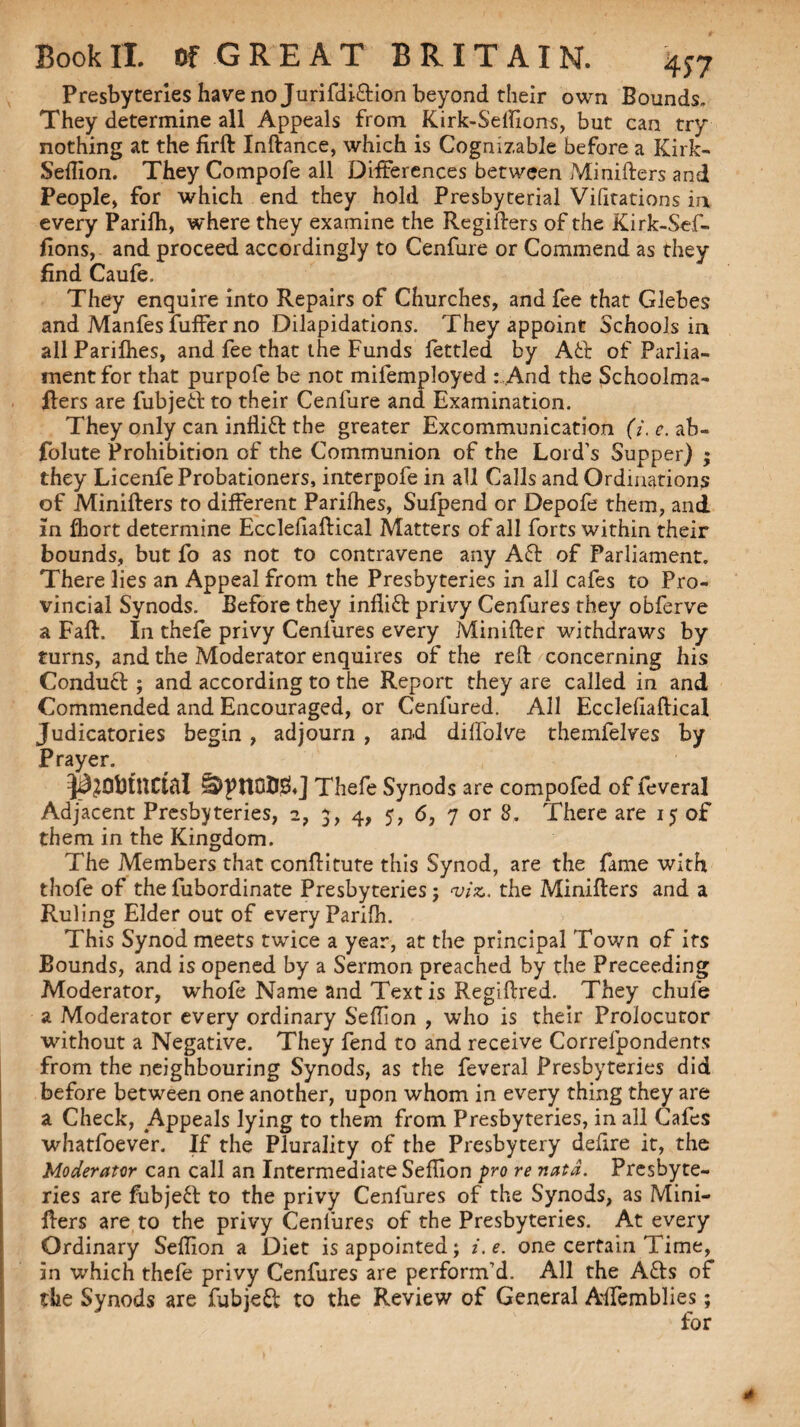 Presbyteries have no JurifdiTion beyond their own Bounds, They determine all Appeals from Kirk-S'elfions, but can try nothing at the firft Inftance, which is Cognizable before a Kirk- Seftion. They Compofe all Differences between Minifters and People> for which end they hold Presbyterial Vifitations in every Parilh, where they examine the Regifters of the Kirk-Sef- fions, and proceed accordingly to Cenfure or Commend as they find Caufe. They enquire into Repairs of Churches, and fee that Glebes and Manfes fuffer no Dilapidations. They appoint Schools in all Parilhes, and fee that the Funds fettled by AT of Parlia¬ ment for that purpofe be not mifemployed : And the Schoolma- fters are fubjeT to their Cenfure and Examination. They only can infliT the greater Excommunication (i.e. ab- folute Prohibition of the Communion of the Lord’s Supper) ; they Licenfe Probationers, interpofe in all Calls and Ordinations of Minifters to different Parilhes, Sufpend or Depofe them, and in fhort determine Ecclefiaftical Matters of all forts within their bounds, but fo as not to contravene any AT of Parliament. There lies an Appeal from the Presbyteries in all cafes to Pro¬ vincial Synods. Before they infliT privy Cenfures they obferve a Fall. In thefe privy Cenfures every Minifter withdraws by turns, and the Moderator enquires of the reft concerning his ConduT ; and according to the Report they are called in and Commended and Encouraged, or Cenfured. All Ecclefiaftical Judicatories begin , adjourn , and diffolve themfelves by Prayer. Js^ObtUCtfll Thefe Synods are compofed of feveral Adjacent Presbyteries, 2, 4, 5, 6, 7 or 8. There are 15 of them in the Kingdom. The Members that conftitute this Synod, are the fame with thofe of the fubordinate Presbyteries; viz. the Minifters and a Ruling Elder out of every Parifh. This Synod meets twice a year, at the principal Town of its Bounds, and is opened by a Sermon preached by the Preceeding Moderator, whofe Name and Text is Regiftred. They chule a Moderator every ordinary SelTion , who is their Prolocutor without a Negative. They fend to and receive Correfpondents from the neighbouring Synods, as the feveral Presbyteries did before between one another, upon whom in every thing they are a Check, .Appeals lying to them from Presbyteries, in all Cafes whatfoever. If the Plurality of the Presbytery defire it, the Moderator can call an Intermediate Seffion pro re natd. Presbyte¬ ries are fubjeT to the privy Cenfures of the Synods, as Mini¬ fters are to the privy Cenfures of the Presbyteries. At every Ordinary Seftion a Diet is appointed; i.e. one certain Time, in which thefe privy Cenfures are perform’d. All the ATs of the Synods are fubjeT to the Review of General Alfemblies;