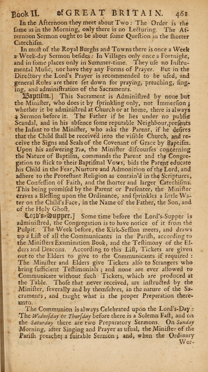 In the Afternoon they meet about Two ; The Order is the fame as in the Morning, only there is no Lecturing. The AT ternoon Sermon ought to be about fome Queftion in the ihorter Catechifm. In moll of the Royal Burghs and Towns there is once a Week a- Week-day Sermon befides: In Villages only once a Fortnight,, and in fome places only in Summer-time. They ufe no Inftru- mental Mufic, nor have they any Forms of Prayer. But in the Directory the Lord’s Prayer is recommended to be ufed, and general Rules are there fet down for praying, preaching, ftng- ing, and adminiftration of the Sacraments. I15apttfm,] This Sacrament is Adminiftred by none but the Minifter, who does it by fprinkling only, not Immerfion 5 whether it be adminiftred at Church or at home, there is always 9 Sermon before it. The Father if he lies under no public Scandal, and in his abfence fome reputable Neighbour,presents the Infant to the Minifter, who asks the Parent, if he defires that the Child fhall be received into the vifible Church, and re¬ ceive the Signs and Seals of the Covenant of Grace by Baptifm, Upon his anfwering Tea, the Minifter difcourfes concerning the Nature of Baptifm, commands the Parent and th@ Congre¬ gation to ftickto their Baptifmal Vows, bids the Parept educate his Child in the Fear,Nurture and Admonition of the Lord, and adhere to the Proteftant Religion as containTd in the Scriptures, the Confeftion of Faith, and the fhorter and larger Catechifms. This being promifed by the Parent or Prefenter, the Minifter craves a Blelling upon the Ordinance, and fprinkles a little Wa¬ ter on the Child’sFace, in the Name of the Father, the Son, and of the Holy Ghoft. y 3Lc?&’0*dUp]3£r«J Some time before the Lord’s-Supper is adminiftred, the Congregation is to have notice of it from the Pulpit. The Week before, the Kirk-Seffion meets, and draws up a Lift of all the Communicants in the Parifh, according to the Minifters Examination Book, and the Teftimony of the El¬ ders and Deacons. According to this Lift, Tickets are given out to the Elders to give to the Communicants if required : The Minifter and Elders give Tickets alfo to Strangers who bring fufficient Teftimonials ; and none are ever allowed to Communicate without fuch Tickets, which are produced at the Table. Thofe that never received, are inftrufted by the Minifter, feverally and by themfelves, in the nature of the Sa¬ craments , and taught what is the proper Preparation there¬ unto. The Communion is always Celebrated upon the Lord’s-Day : The Wednefday or Thursday before there is a Solemn Faft, and on the Saturday there are two Preparatory Sermons. On Sunday Morning, after Singing and Prayer as ufual, the Minifter of the Parifh preache? a fuitable Sermon $ and, when the Ordinary W or-