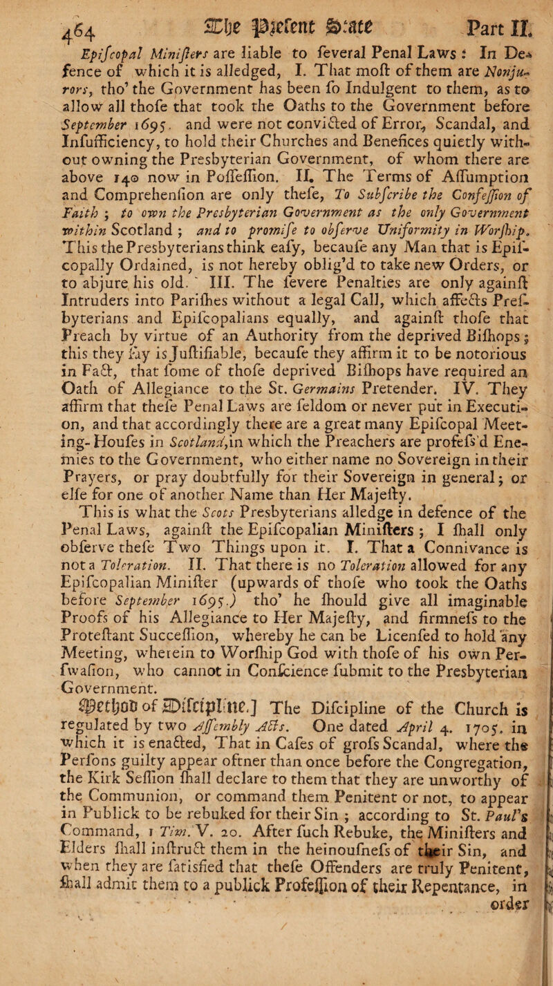 Ep if copal Minijlers are liable to fevera! Penal Laws : In De^ fence of which it is alledged, I. That moft of them are Nonjit* rors,. rho’ the Government has been fo Indulgent to them, as t© allow all thofe that took the Oaths to the Government before September 1695. and were not convi&ed of Error, Scandal, and Infufficiency, to hold their Churches and Benefices quietly with¬ out owning the Presbyterian Government, of whom there are above 140 now in Poffeffion. II. The Terms of Afiumption and Comprehenfion are only thefe, To Subfcribe the ConfeJJion of Faith ; to own the Presbyterian Government as the only Government within Scotland ; and to promife to obferve Uniformity in JVorJbip. This the Presbyterians think eafy, becaule any Man that isEpif- copally Ordained, is not hereby oblig’d to take new Orders, or to abjure his old. ~ III. The fevere Penalties are only againfi: Intruders into Parilhes without a legal Call, which affecls Pref. byterians and Epilcopalians equally, and againfi: thofe that Preach by virtue of an Authority from the deprived Biffiops; this they fay is Juffifiable, becaufe they affirm it to be notorious in Faft, that fome of thofe deprived Biffiops have required an Oath of Allegiance to the St. Germains Pretender. IV. They affirm that thefe Penal Laws are feldom or never put in Executi¬ on, and that accordingly there are a great many Epifcopal Meet¬ ing- Houfes in Scotland,in which the Preachers are profefs’d Ene¬ mies to the Government, who either name no Sovereign in their Prayers, or pray doubtfully for their Sovereign in general; or elfe for one of another Name than Her Majelly. This is what the Scots Presbyterians alledge in defence of the Penal Laws, againfi: the Epifcopalian Minifters ; I ffiall only obferve thefe Two Things upon it. I. That a Connivance is not a Toleration. II. That there is no Toleration allowed for any Epifcopalian Minifter (upwards of thofe who took the Oaths before Septe?nber 169$.) tho’ be ffiould give all imaginable Proofs of his Allegiance to Her Majefty, and firmnefs to the Proteftant Succeflion, whereby be can be Licenfed to hold any Meeting, wherein to Worfliip God with thofe of his own Per- fwafion, who cannot in Confidence fubmit to the Presbyterian Government. SSetljOB of sminpl nc,] The Difcipline of the Church is regulated by two Jjj'cmbly Atts. One dated April 4. 1705. in which it isenafted, That in Cafes of grofs Scandal, where til® Perfons guilty appear oftner than once before the Congregation, the Kirk Seffion ffiall declare to them that they are unworthy of the Communion, or command them Penitent or not, to appear in Publick to be rebuked for their Sin ; according to St. Paul's Command, i Tim.'V. 20. After fuch Rebuke, the Minifters and Elders fiiall inftruft them in the heinoufnefs of their Sin, and when they are fatisfied that thefe Offenders are truly Penitent, ffiall admit them to a publick Profeflioa of their Repentance, in • ‘ order