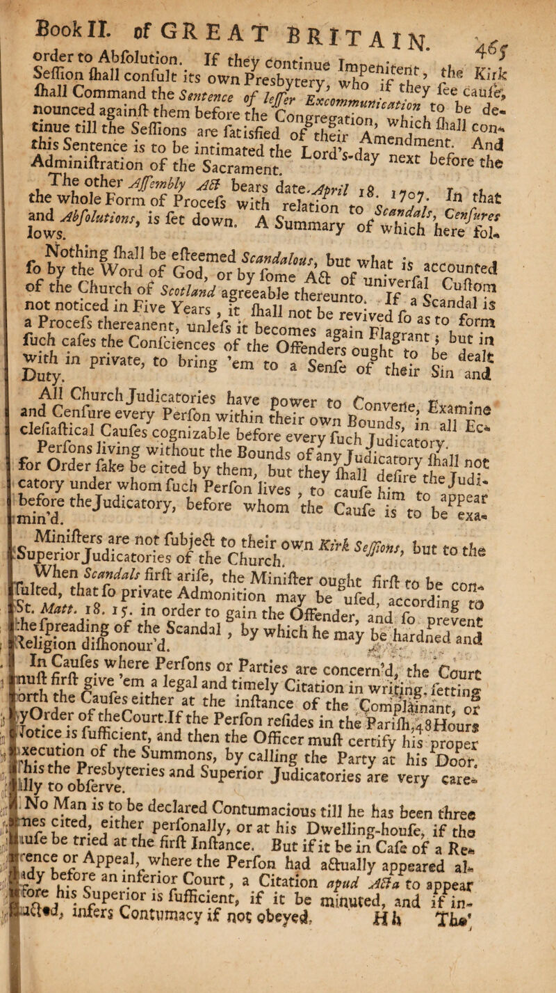 order to Abfolution. I£ theV continue Ttv»r> • ^ Seffion ftiall confult its own Presbytery ’ ,-he K!rk ftall Command the Sentence of le/er Excimmun ?f ,tbey lee1cau(e'. nounced againft them before the Con Tre^TTu” be de' time till the Seffions are fatisfied 0f thfir Amendment A°nj this Sentence is to be intimated rhf* T nrrV f^^nament. And Adminiftration of tl,e s“ent ^ ne*c ^fore the dJwMrfStfrtlS tSSS*„’*i ’’P,' i, let down. A S,.^ o/SVAt Nothing ffiall be edeemed Scandalous, but what ic . . fo by the Word of God, or bv fome A A „c • s,. accounted of the Church of Scotland agreeable tlwreunto^If ’fl Cu,n.0?1 not noticed in Five Years , ft ihall not be revived fo aftn A,™ a Procefs thereanent, unlefs it becomes again Flagrant w™ luch cafes the Coniciences of the Offendefs ought2 to be dealt Wh in private, to bring ’em to a Senfe of§ theft Sm and an^CeSurelv^fperfonwithYn IfeT/own P^T^ E«m,'ne defiaftical Caufes cognizable before every fudfjudicatorv ^ Perfons living without the Bounds ofanv r.ir- t0J?\, for Order fake be cited by them, but tLy fell defire the lud^ catory under whomfuch Perfon lives , to caufe him V ^ ■ min’dtheJudicat0ry’ before the Caufe ‘is to bS SuS&m^teSWn KM Self>m’ but t0 tbe When Scandals firft arife, the Minifter ought fir ft to be con f:>tb^ private Admonition may be ufed, according to ’ by^which he may J^ardned and „ *2 9a?be? wbere Perf°ns or Parties are concern’d, the Court ,?ive em a legal and timely Citation in writing; fetting orth the Caufes either at the inftance of the Complainant o? 12-r ■ 0/ffieC0UrtIbtbe Pefftn refides in the ParifttsHoure Jotice is fufficient, and then the Officer muff certify his proper '’ffi\fhe°P°flthe Summ?ncS’ by callinS the Party at his Door. :!ly to obffr’feyteneS Snd Supe0r Judi“tories are very care- No Man is to be declared Contumacious till he has been three nes cited, either personally, or at his Dwelling-houfe, if the lufe be tried at the firft Inftance. But if it be in Cafe of a Re. •ftnrp nr A nnp-il _r»_ r « « ~ 1VW ~ xaixiam.c. x>uu ii ic dc m uaie or a Ke*> Idv'hff Appe?where the Perfon had a£tually appeared al. for** h*0? ani.n ei[10£ ^Purt> a Citation apud Afta to appear AC.dh1nSfUper 1S ftlffici.®nt» if,ic be minuted, and if in- Jtted, inters Contumacy if not obeyed, H h Th»'