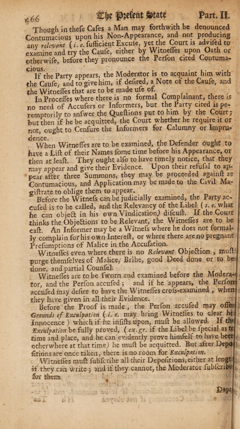 Though in thefe Cafes a Man may forthwith be denounced Contumacious upon his Non-Appearance, and not producing anv relevant ( i. e. fufficient Excule, yet the Court is advifed to examine and try the Caufe, either by Witnefles upon Oath or otherwife, before they pronounce the Perfon cited Contuma¬ cious. If the Party appears, the Moderator is to acquaint him with the Caufe, and to give him, if defired, a Note of the Caufe, and the Witnefles that are to be made ufe of In Precedes where there is no formal Complainant, there is no need of Accufers or Informers, but the Party cited is pe¬ remptorily to anfwer che Queftions put to him by the Court; but then if he be acquitted, the Court whether he require it or not, ought to Cenfure the Informers for Calumny or Impru- dcncc When Witnefles are to be examined, the Defender ought to have a Lift of their Names fome time before his Appearance, or then at Jeaft. They ought alfo to have timely notice, that they j may appear and give their Evidence. Upon their refufal to ap¬ pear after three Summons* they may be proceeded againft asr Contumacious, and Application may be made to the Civil Ma* siftrate to oblige them to appear. .■ f Before the Witnefs can be judicially examined, the Party ac- j cufed is to be called, and the Relevancy of the Libel ( i. e. what | lie can object in his own Vindication.) dilcuft. If the Court j thinks the Objections to be Relevant, the Witnefles are to be eaft. An Informer may be a Witnefs where he does not formak Jy complain for his own Intereft, or where there are no pregnant j Preemptions of Malice in the Accufation. . Witnefles even where there is no Relevant Obje&ion , mult' purge themfelves of Malice/ Bribe, good Deed done or to be j done, and partial Counfel. _ Witnefles are to be fworn and examined before the Moderate tor, and the Perfon accufed ; and if he appears, the Perfoni accufed may deftre to have the Witnefles crofs-examined , wheu| ? they have given in all their Evidence. ^ Before the Proof is made , the Perfon accufed may oftej ‘Grounds of Exculpation ( i. e. may bring Witnefles to clear hi: Innocence) which if he infills upon, muft be allowed. If th<J Exculpation be fully proved, ( ex. gr. if the Libel be ipecial ast< time and place, and lie can evidently prove himfelf to have beei otherwhere at that time) he muft be acquitted. But alter Depq fitionsare once taken, there is no room for Exculpation< Witnefles muft fubferibe all their Depolitions,either at lengt. if they can write / and if they cannot, the Moderator fubfciibe for them.- f m,