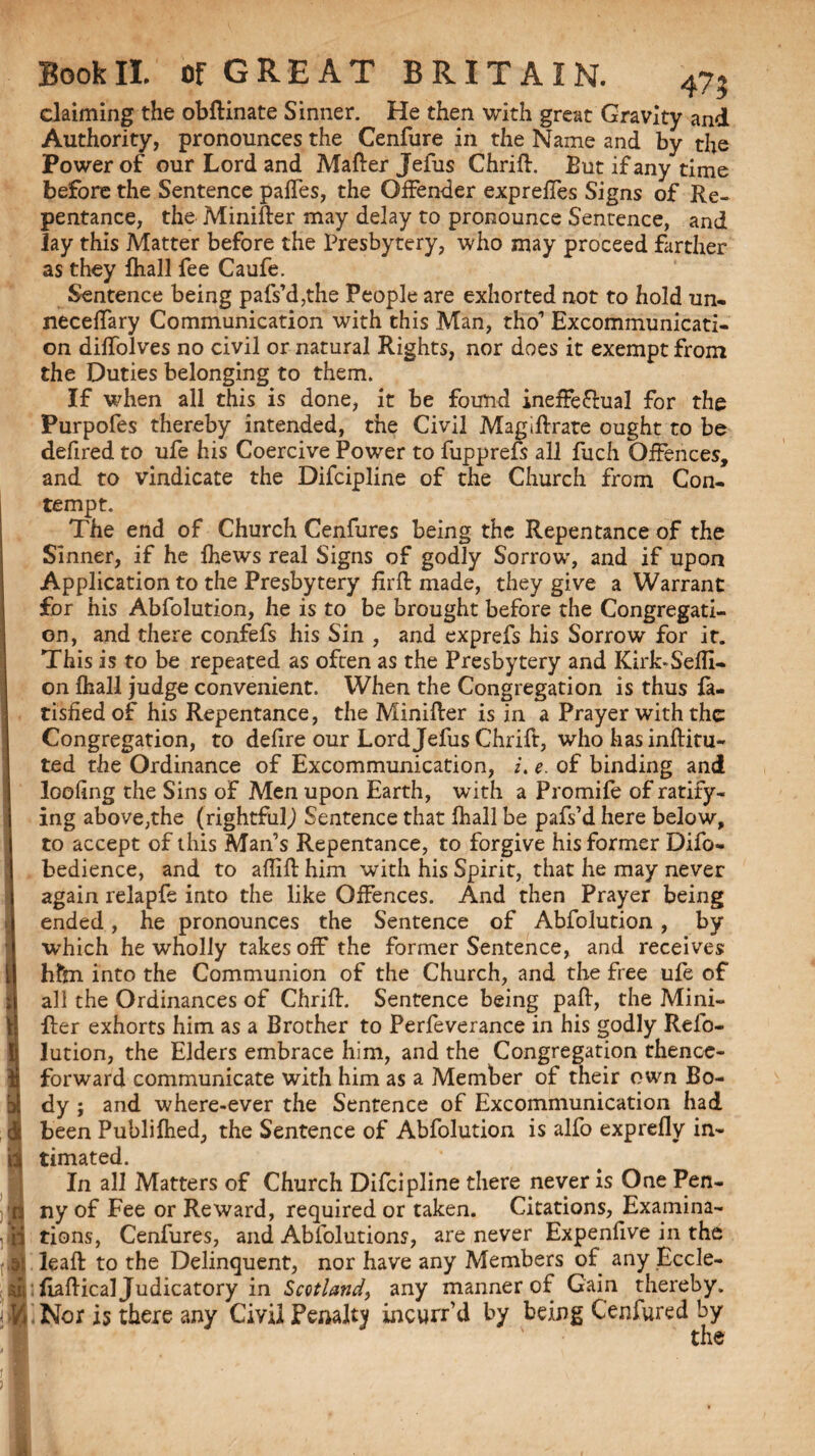 47? claiming the obftinate Sinner. He then with great Gravity and Authority, pronounces the Cenfure in the Name and by the Power of our Lord and Matter Jefus Chrift. But if any time before the Sentence paffes, the Offender expreffes Signs of Re¬ pentance, the Minitter may delay to pronounce Sentence, and Jay this Matter before the Presbytery, who may proceed farther as they fhall fee Caufe. Sentence being pafs’d,the People are exhorted not to hold un. neceffary Communication with this Man, tho’ Excommunicati¬ on diffolves no civil or natural Rights, nor does it exempt from the Duties belonging to them. If when all this is done, it be found ineffe&ual for the Purpofes thereby intended, the Civil Magiftrate ought to be defired to ufe his Coercive Power to fupprefs all fuch Offences, and to vindicate the Difcipline of the Church from Con¬ tempt. The end of Church Cenfures being the Repentance of the Sinner, if he fhews real Signs of godly Sorrow, and if upon Application to the Presbytery firft made, they give a Warrant for his Abfolution, he is to be brought before the Congregati¬ on, and there confefs his Sin , and exprefs his Sorrow for it. This is to be repeated as often as the Presbytery and Kirk-Sefll- on fhall judge convenient. When the Congregation is thus fa- tished of his Repentance, the Minitter is in a Prayer with the Congregation, to defire our Lord Jefus Chrift, who has inftitu- ted the Ordinance of Excommunication, /. e. of binding and loofing the Sins of Men upon Earth, with a Promife of ratify¬ ing above,the (rightful,) Sentence that fhall be pafs’d here below, to accept of this Man’s Repentance, to forgive his former Difo- bedience, and to aflift him with his Spirit, that he may never again relapfe into the like Offences. And then Prayer being ended, he pronounces the Sentence of Abfolution , by which he wholly takes off the former Sentence, and receives hfm into the Communion of the Church, and the free ufe of all the Ordinances of Chritt. Sentence being paft, the Mini- fter exhorts him as a Brother to Perfeverance in his godly Relo- lution, the Elders embrace him, and the Congregation thence¬ forward communicate with him as a Member of their own Bo¬ dy ; and where-ever the Sentence of Excommunication had dj been Publifhed, the Sentence of Abfolution is alfo exprefly in- ia timated. In all Matters of Church Difcipline there never is One Pen- rj ny of Fee or Reward, required or taken. Citations, Examina- ii tions, Cenfures, and Abfolutions, are never Expenfive in the af leaft to the Delinquent, nor have any Members of. any Eccle- sii ttattical Judicatory in Scotland, any manner of Gain thereby. ■ V/ Nor is there any Civil Penalty incurr’d by being Cenfured by the 1 I | b