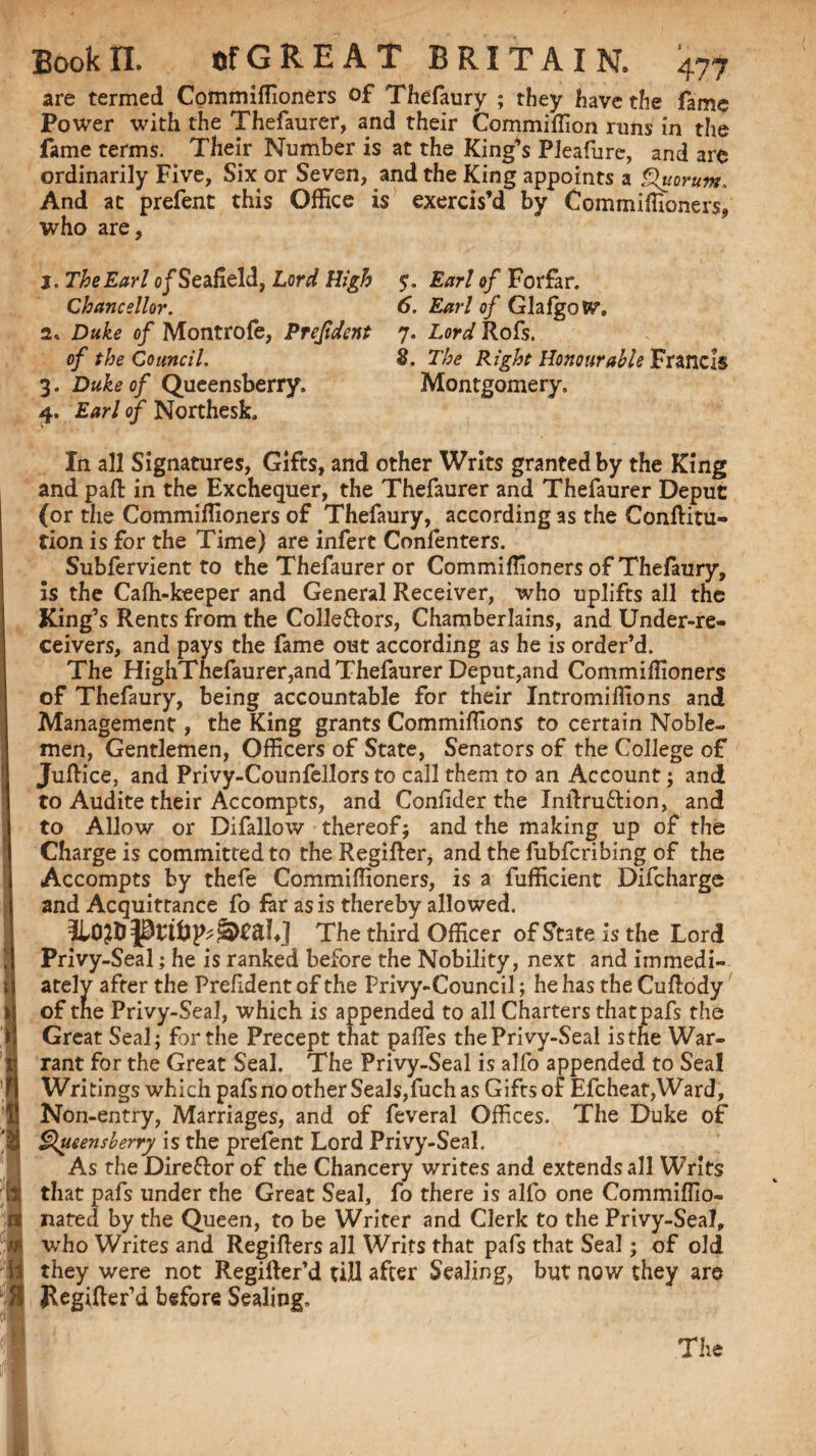 ; } Bookri. of GREAT BRITAIN. 477 are termed Commiffioners of Thefaury ; they have the fame Power with the Thefaurer, and their Commiffion runs in the fame terms. Their Number is at the King’s Pleafure, and are ordinarily Five, Six or Seven, and the King appoints a Quorum, And at prefent this Office is exercis’d by Commiffioners. who are, j. The Earl o/Seaheld, Lord High Chancellor. 2* Duke of Montrofe, Prejident of the Council. 3. Duke of Queensberry, 4. Earl of Northesk, In all Signatures, Gifts, and other Writs granted by the King and pall in the Exchequer, the Thefaurer and Thefaurer Deput (or the Commiffioners of Thefaury, according as the Conftitu- tion is for the Time) are infert Confenters. Subfervient to the Thefaurer or Commiffioners of Thefaury, is the Cafh-keeper and General Receiver, who uplifts all the King’s Rents from the Collectors, Chamberlains, and Under-re¬ ceivers, and pays the fame out according as he is order’d. The HighThefaurer,and Thefaurer Deput,and Commiffioners of Thefaury, being accountable for their Intromiffions and Management, the King grants Commiffions to certain Noble¬ men, Gentlemen, Officers of State, Senators of the College of Juftice, and Privy-Counfellors to call them to an Account; and to Audite their Accompts, and Coniider the Inftruftion, and to Allow or Difallow thereof; and the making up of the Charge is committed to the Regifter, and the fubfcribing of the Accompts by thefe Commiffioners, is a fufficient Difcharge and Acquittance fo far as is thereby allowed. The third Officer of State is the Lord Privy-Seal; he is ranked before the Nobility, next and immedi¬ ately after the Prefident of the Privy-Council; he has the Cuflody of tne Privy-Seal, which is appended to all Charters thatpafs the Great Seal; for the Precept that paffies the Privy-Seal is the War¬ rant for the Great Seal. The Privy-Seal is alfo appended to Seal Writings which pafsno other Seals,fuch as Gifts of Efcheat,Ward, Non-entry, Marriages, and of feveral Offices. The Duke of Queensberry is the prefent Lord Privy-Seal. As the Direftor of the Chancery writes and extends all W’rits that pafs under the Great Seal, fo there is alfo one Commiffio- nated by the Queen, to be Writer and Clerk to the Privy-Seal, who Writes and Regifters all Writs that pafs that Seal; of old they were not Regifter’d till after Sealing, but now they are Regifter’d before Sealing. $. Earl of Forfar. 6. Earl of Glafgotv. 7. Lord Rofs. 8. The Right Honourable Francis Montgomery,