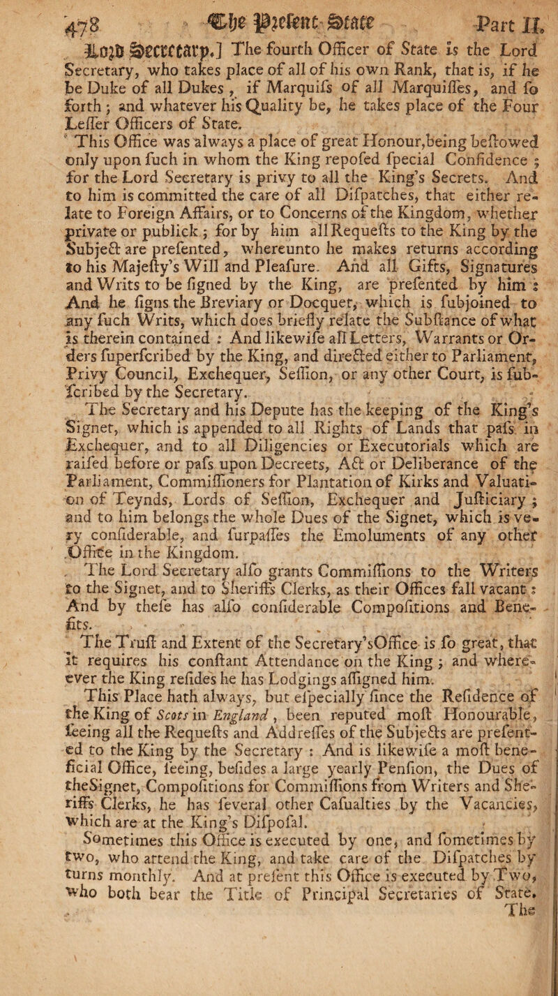 3L0}6 glECCfCaVp.] The fourth Officer of State is the Lord Secretary, who takes place of all of his own Rank, that is, if he he Duke of all Dukes , if Marquifs of all Marquiffes, and fo forth) and whatever hi’s Quality be, he takes place of the Four Leffer Officers of State. This Office was always a place of great Honour,being bellowed only upon fuch in whom the King repofed fpecial Confidence ; for the Lord Secretary is privy to all the King’s Secrets. And to him is committed the care of all Difpatches, that either re¬ late to Foreign Affairs, or to Concerns of the Kingdom, whether private or publick ; for by him allRequefts to the King by the Subjeft are prefented, whereunto he makes returns according to his Majefty’s Will and Pleafure. And all Gifts, Signatures and Writs to be figned by the King, are prefented by him % And he figns the Breviary or Docquet, which i$ fubjoined to any fuch Writs, which does briefly relate the Subflance of what is therein contained : And likewife all Letters, Warrants or Or¬ ders fuperlcribed by the King, and direfted either to Parliament, Privy Council, Exchequer, Seffion, or any other Court, is fub- fcribed by the Secretary. The Secretary and his Depute has the keeping of the King’s Signet, which is appended to all Rights of Lands that pafs in Exchequer, and to all Diligencies or Executorials which are jraifed before or pafs upon Decreets, Aft or Deliberance of the Parliament, Commiffioners for Plantation of Kirks and Valuati¬ on of Teynds, Lords of Seffion, Exchequer and Jufticiary j and to him belongs the whole Dues of the Signet, which is ve¬ ry confiderable, and furpaffes the Emoluments of any other .Office in the Kingdom. The Lord Secretary alfo grants Commiffions to the Writers to the Signet, and to Sheriffs Clerks, as their Offices fall vacant; And by thefe has alfo confiderable Compofitions and Bene¬ fits. • - . ^ ' The Truff and Extent of the Secretary’sOffice is fo great, that it requires his conffant Attendance on the King j and where« ever the King refides he has Lodgings affigned him. This Place hath always, but efpecially fince the Refidence of 1 the King of Scots in England , been reputed moll Honourable , feeing all tire Requefts and Addreffes of the Subjefts are prefent¬ ed to the King by the Secretary : And is likewife a mod bene¬ ficial Office, feeing, befides a large yearly Penfion, the Dues of theSignet, Compofitions for Commiffions from Writers and She¬ riffs Clerks, he has feveral other Cafualties by the Vacancies, which are at the King’s DifpofaJ. Sometimes this Office is executed by one, and fometimes by two, who attend the King, and take care of the Difpatches by turns monthly. And at prelent this Office is executed by Two, who both bear the Title of Principal Secretaries of State. The 1