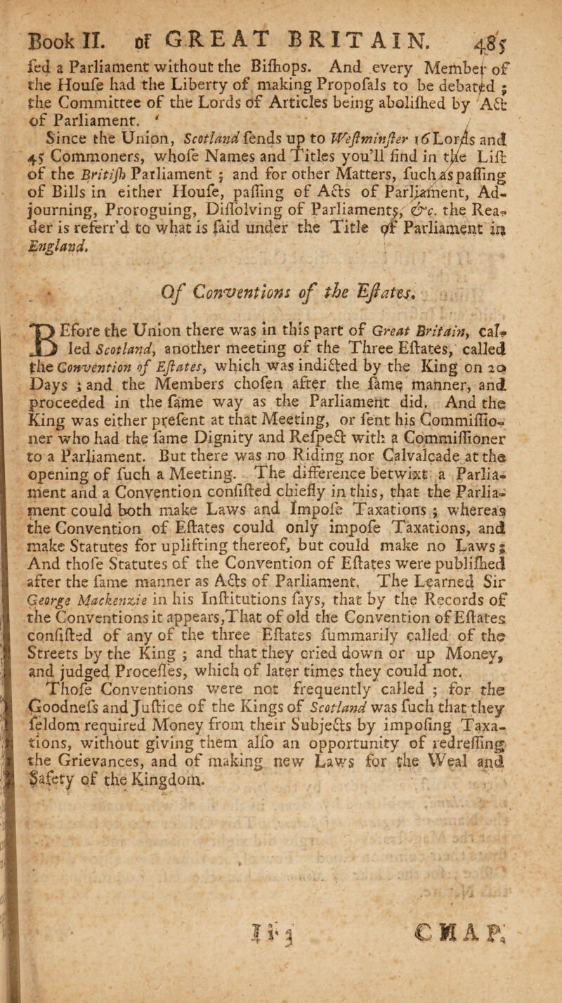 fed a Parliament without the Bifliops. And every Membej* of the Houfe had the Liberty of making Propofals to be debated ; the Committee of the Lords of Articles being abolifhed by Afb of Parliament. * Since the Union, Scotland fends up to Weftminftev i6Xoms and 4? Commoners, whole Names and Titles you’ll find in tj^e Lift of the Britijb Parliament ; and for other Matters, fuchTs palling of Bills in either Houfe, paffnig of Afts of Parftaftient, Ad¬ journing, Proroguing, Diflolving of Parliament?,' &c. the Rea¬ der is referr’d to what is faid under the Title </f Parliament ir* Englantf. Of Conventions of the Inflates, BEfore the Union there was in this part of Great Britain, cal* led Scotland, another meeting of the Three Eftates, called the Convention of Eftates, which was indifted by the King on 2a Days ; and the Members chofen after the fame manner, and proceeded in the fame way as the Parliament did. And the King was either prefent at that Meeting, or fent his Commifiio- ner who had the fame Dignity and RefpePc with a Commiffioner to a Parliament. But there was no Riding nor Calvalcade at the opening of fuch a Meeting. The difference betwixt a Parlia¬ ment and a Convention conlifted chiefly in this, that the Parlia¬ ment could both make Laws and Impofe Taxations ; whereas the Convention of Eftates could only impofe Taxations, and make Statutes for uplifting thereof, but could make no Laws; And thofe Statutes of the Convention of Eftates were publiftied after the fame manner as A6ts of Parliament, The Learned Sir George Mackenzie in his Inftitutions fays, that by the Records of the Conventions it appears,That of old the Convention of Eftates conftfted of any of the three Eftates fummarily called of the Streets by the King ; and that they cried down or up Money, and judged Procefl'es, which of later times they could not. Thofe Conventions were not frequently called ; for the Coodnefs and Juftice of the Kings of Scotland was fuch that they feldom required Money from their Subje&s by impofing Taxa¬ tions, without giving them alfo an opportunity of redrefling the Grievances, and of making new Laws for the Weal and Safety of the Kingdom. chap;