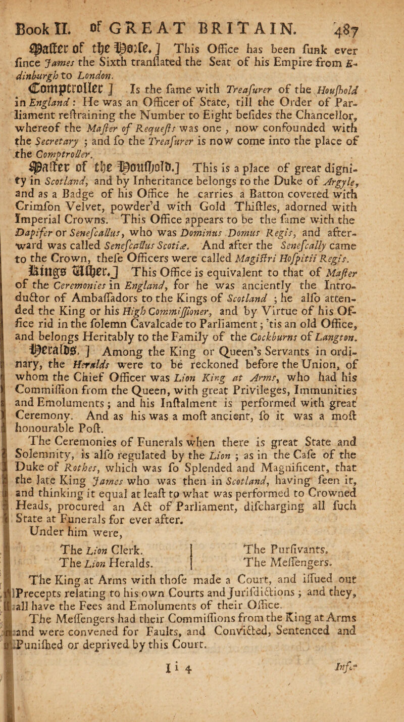 Of j This Office has been funk ever fince James the Sixth tranfiated the Seat of his Empire from E- dinburgh to London. Comptroller ] Is the fame with Treasurer of the Houfbold in England: He was an Officer of State, till the Order of Par¬ liament retraining the Number to Eight belides the Chancellor, whereof the Mafier of Requefis was one , now confounded with the Secretary ; and fo the Treasurer is now come into the place of the Comptroller. Of tije IpOltffjOlO.] This is a place of great digni¬ ty in Scotland, and by Inheritance belongs to the Duke of Argykf and as a Badge of his Office he carries a Batton covered with Crimfon Velvet, powder’d with Gold Thirties, adorned with Imperial Crowns. This Office appears to be the fame with the Dapifer or Senefcallas, who was Dominus Domus Regis, and after¬ ward was called SeneJcallus Scotia. And after the Senefcally came to the Crown, thefe Officers were called Magitfri Hofpitii Regis. icings Wlfyet♦ j This Office is equivalent to that of Mafier of the Ceremonies in England, for he was anciently the Intro- duftor of Ambartadors to the Kings of Scotland ; he alio atten¬ ded the King or his High CommlJJloner, and by Virtue of his Of¬ fice rid in the folemn Cavalcade to Parliament; ’tis an old Office, and belongs Heritably to the Family of the Cockburns of Langtm. ] Among the King or Queen’s Servants in ordi¬ nary, the Heralds vrere to be reckoned before the Union, of whom the Chief Officer was Lion King at Arms, who had his Commiffion from the Queen, with great Privileges, Immunities and Emoluments ; and his Inftalment is performed with great Ceremony. And as his was a mod ancient, fo it was a mod; honourable Poft. The Ceremonies of Funerals when there is great State and Solemnity, is alfo regulated by the Lion ; as in the Cafe of the Duke of Rothes, which was fo Splended and Magnificent, that the Jate King James who was then in Scotland, having feen it, and thinking it equal at leaft to what was performed to Crowned Heads, procured an Aft of Parliament, difcharging all fuch State at Funerals for ever after. Under him were, The Purfivants. The Merten gers. The Lion Clerk. The Lion Heralds. The King at Arms with thofe made a Court, and illued out Precepts relating to his own Courts and Jurifdiftions; and they, all have the Fees and Emoluments of their Office., The Mert'engers had their Commiffions from the King at Arms and were convened for Faults, and Convifted, Sentenced and ..Punirtied or deprived by this Court.