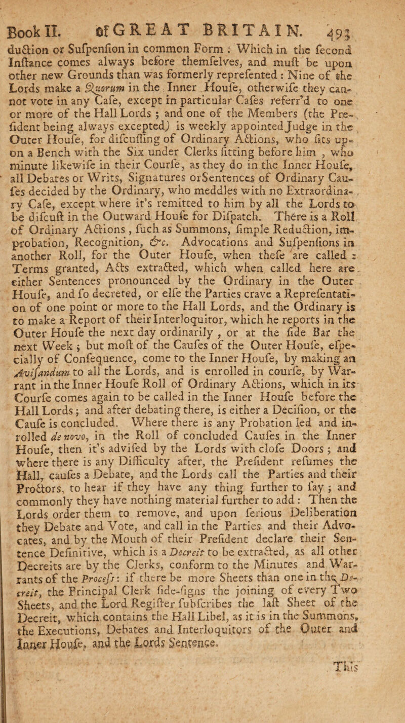 du&ion or Sufpenfionin common Form .‘ Which in the fecond Inftance comes always before themfelves, and muSt be upon other new Grounds than was formerly reprefented : Nine of she Lords make a Quorum in the Inner Houle, otherwife they can¬ not vote in any Cafe, except in particular Cafes referr’d to one or more of the Hall Lords ; and one of the Members (the Pre¬ dden t being always excepted,) is weekly appointed Judge in the Outer Houfe, for difeuffing of Ordinary Adions, who fits up¬ on a Bench with the Six under Clerks fitting before him , who minute likewife in their Courfe, as they do in the Inner Houfe, all Debates or Writs, Signatures or Sentences of Ordinary Cau- fes decided by the Ordinary, who meddles with no Extraordina- , ry Cafe, except where it’s remitted to him by all the Lords to be difeuft in the Outward Houfe for Difpatch. There is a Roll of Ordinary Aftions , fuch as Summons, fimple Reduction, im« probation, Recognition, &c. Advocations and Sufpenfions in another Roll, for the Outer Houfe, when thefe are called ; Terms granted, Afts extracted, which when called here are. either Sentences pronounced by the Ordinary in the Outer Houfe, and fo decreted, or elfe the Parties crave a Reprefentati- on of one point or more to the Hall Lords, and the Ordinary is to make a Report of their Interloquitor, which he reports in the Outer Houfe the next day ordinarily , or at the fide Bar the next Week j but mod of the Caufes of the Outer Houfe, espe¬ cially of Confequence, come to the Inner Houfe, by making an Avifandum to all the Lords, and is enrolled in courfe, by War- rant in the Inner Houfe Roll of Ordinary Actions, which in its Courfe comes again to be called in the Inner Houfe before the Hall Lords; and after debating there, is either a Decision, or the Caufe is concluded. Where there is any Probation led and in- rolled de novo, in the Roll of concluded Caufes in the Inner Houfe, then it’s advifed by the Lords with clofe Doors ; and where there is any Difficulty after, the President refumes the Hall, caufes a Debate, and the Lords call the Parties and their Pro&ors, to hear if they have any thing further to fay ; and commonly they have nothing material further to add : Then the Lords order them to remove, and upon ferious Deliberation they Debate and Vote, and call in the Parties and their Advo¬ cates, and by the Mouth of their President declare their Sen¬ tence DeSinitive, which is zDecreitto be extrafted, as all other Decreits are by the Clerks, conform to the Minutes and War¬ rants of the Procefs: if there be more Sheets than one in thq D*« ere it, the Principal Clerk fide-dgns the joining of every Two Sheets, and the Lord Regifter fubferibes the laft Sheet of the Decreit, which contains the Hall Libel, as it is in the Summons, the Executions, Debates and Interloquitor s of the Outer and laner Ho#? and the Lords Sentence,