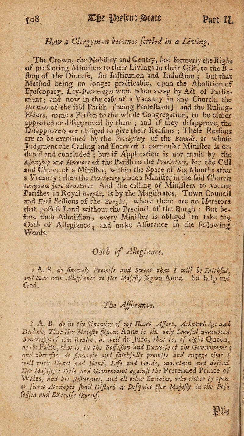 How a Clergyman becomes fettled in a Living. The Crown, the Nobility and Gentry, had formerly the Right of prefenting Minifters to their Livings in their Gift, to the Bi- fhop of the Diocefe, for InRitution and Induftion ; but that Method being no longer practicable, upon the Abolitionof Epifcopacy, Lay-Patronages were taken away by Aft of Parlia¬ ment; and now in the cafe of a Vacancy in any Church, the Heretors of the faid Parilh (being Proteftants) and the Ruling- Elders, name a Perfon to the whole Congregation, to be either approved or difapproved by them ; and if they difapprove, the Difapprovers are obliged to give their Reafons ; Thefe Reafons are to be examined by the Presbytery of the Bounds, at whole Judgment the Calling and Entry of a particular MiniRer is or¬ dered and concluded ; but if Application is not made by the Eiderfbip and Heretors of the Parilh to the Presbytery, for the Call and Choice of a MiniRer, within the Space of Six Months after a Vacancy ; then the Presbytery place a MiniRer in the faid Church tanquam jure devoluto: And the calling of MinjRers to vacant Parilhes in Royal Burghs, is by the MagiRrates, Town Council and Kirk Seffions of the Burghs, where there are no Heretors that pofTefs Land without the PrecinCt of the Burgh : But be¬ fore their Admiflion, every MiniRer is obliged to take the Oath of Allegiance and make ARurance in the following Words. Oath of Allegiance. 1 A. B. do fincerely Promife and Swear that 1 will be Faithful and bear true Allegiance to Her Majefy §lueen Anne. So help me God. ' The A fur an ce. 1 A. B do in the Smcerity of my Heart Affert, Acknowledge and;. Declare, That Her Majefy Queen Anne is the only Lawful undoubted* Sovereign of this P^ealm, as well de Jure, that is, of right Queen, as de Fafro, that is, in the Pojfejfion and Exercife of the Government; and therefore do fncerely and faithfully promife and engage that 1 will with Heart and Hand, Life and Goods, maintain and defend Her Majefy'’s Title and Government againf the Pretended Prince of Wales, and his Adherents, and all other Enemies, who either by open or fecret Attempts jhall Difurb or Difyuiet Her Majefy in the Pojf fefion and Exercife thereof