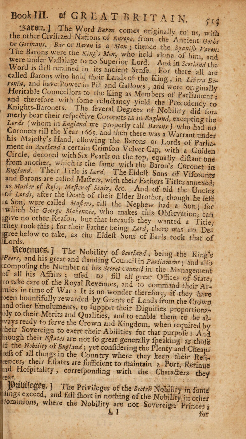 PS l^SCO'h] The Word Burnt comes originally to us with the other Civilized Nations of Europe, from the Ancient Goths tyc Germans. Bar or Baron is a Man ; thence the Soan/fh Varm The Barons were the King's Men, who held alone of him and were under Vaflalagc to no Superior Lord. And in Word is flill retained m its ancient Senfe. For there all are called Barons who hold their Lands of the King , in Libera B fonts,, and have Power in Pic and Gallows , and were originally Heritable Councellors to the King as Members of Parliament * and therefore with lome reluSancy yield the Precedency to* Kmghts-Baronets. The feveral Degrees of Nobility did fora merly bear their refpeaive Coronets as in England, excepting the Lords I whom in England we properly call Barons ) who had no hi.1Ma vft - C w * fr if6?: 3ndirhen there was a Wam»« under his Afajefty s Hand, allowing the Barons or Lords of Parlia rnent m Scotland a certain Crimfon Velvet Cap, with a Golden Circle, decoiec. with bix Pearls on the top, equally diftant One from another which us the fame with the Baron’s Coronet in England. fheir Tide is W. The Eldeft Sons of Vifcounts and Barons are called Mafters, with their Fathers Titles annexed; as Master ofRoJs, Majler of Stair, &c. And of old the Uncles of Lords, aiter the Death of their Elder Brother, though he left a Son, were called Mafters, till the Nephew had a Son - for which hit George Makenstie, who makes this Obfervation’ can give no other Reafon, but that becaufe they wanted a Title! they took this ; foi their Father being Lord, there was no De¬ gree below to take, as the Eldeft Sons of Earls took that of Kctienues. ] The Nobility of Scotland, being the King's eers, and his great and ftanding Council in Parliament; and aKb compoftng the Number of his Secret Council in the Management >f a I his Affairs ; ufed to fill all great Offices of State! o take care of the Royal Revenues, and to command their Ar* mes in time of War : It is no wonder therefore, if they hare )een bountifully rewarded by Grants of Lands from the Crowd ind other Emoluments* to fcpport their Dignities proportional > y ro t^ir Merits and Qualities, and to enable them to be al¬ ways ready to ierve the Crown and Kingdom, when required by hen: Sovereign to exert their Abilities for that purpofe * And hough their Ejiates are not fo great generally fpeaking as thofe tthc Nobdity of England; yet confidering the Plenty and Cheap- eisot all things in the Country where they keep their Re(W ences^ their Edates are fufficient to maintain a Port* Retinue id rloipitality, correfponding with the Chara&ers they J$£tht!C(£C2»<s ] The Privileges of the Scotch Nobility in fouls! lings exceed, and fall fhort in nothing of the Nobility in other omimonsj where the Nobility are not Sovereign Frinces j L J