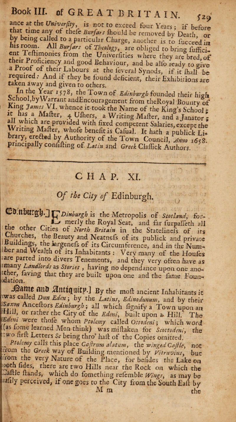 ance at the Univerjlty, is not to exceed four Years : if before that time any of thefe Bur Jars fhould be removed by Death or by being called to a particular Charge, another is to fucceedia lusroom. All Burfars of Theology, are obliged to bring fuffici- the Univerilties where they are bred of their Proficiency and good Behaviour, and be alfo ready to give • a Proof of their Labours at the feveral Synods, if it lhalf be required; And if they be found deficient, their Exhibitions are taken away and given to others. c ?n ,-f7ar the Town of Edinburgh founded their high School,by Warrant andEncouragement from theRoyal Bounty of King J*m*s VL whence it took the Name of the King’s School ; 2iT has a Mafter, 4 Ufhers, a Writing Mafter, and a Tanator - all which are provided with fixed competent Salaries, except the Writing Mafter, whofe benefit is fcafual. It hath a publick Li- brary, erefted by Authority of the Town Council, Armo 1658. principally confining of. Latin and Greek Claffick Authors. CHAP. XL Of the City of Edinburgh. rj1 Dinburgh is the Metropolis of Scotland, for- t , _ mer]y the Royal Seat, and far furpaffeth all tie other Cities of North Britain in the Statelinefs of its hurches, the Beauty and Neatnefs of its publick and private Buildings, the krgenefs of its Circumference, and in the Num¬ ber and Wealth of its Inhabitants : Very many of the Houfes are parted into divers Tenements, and they very often have as many Landlords as Stories , having no dependance upon one ano- 'ther, laving that they are built upon one and the fame Foun¬ dation. flnD Hntlftltttp.] By the mo ft ancient Inhabitants it was called Dun Eden; by the Latins, Edinodunum, and by their Saxon Ancestors Edinburgh; all which fignify a Town upon an f 01 rather the City of the Edeni, built upon a. Hill. The Edeni were thole whom Ptolemy called Ottodeni; which word (as lome learned Men think) was miftaken for Scott odeni, the .wo nrft Letters Sc being thro’ haft of the Copies omitted. _ Ptolemy calls this place Cajlrum alatum, the -winged Caftle, not aom the Greek way of Building mentioned by Vitruvius, buc rom the very Nature of the Place, for befides the Lake on mth udes, there are two Hills near the Rock on which the ^aftle ft and s, which do fomething refemble Wings, as may be afily perceived, if one goes to the City from the South Eaft by M m the