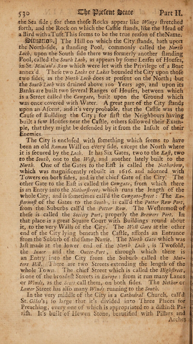 the Sea fide ; for then thofe Rocks appear like Wings Rretched forth, and the Rock on which the CaRle Rands, like the Head of a Bird with aTuft.This feems to be the true reafon of theName. StCttanon J The Hillon which the City Rands, hath upon the North-fide, a Randing Pool, commonly called the North Loch, upon the South fide there was formerly another Banding Pool, called the South Loch, as appears by fome Leafes of Houfes, in St. Mini an s Rom which were let with the Privilege of a Boat annex'd. Thefe two Lochs or Lakes bounded the City upon thole two lides, as the North Loch does at prelent on the North; but the South Loch wras drained above ioo Years ago, and upon its Banks are built two feveral Ranges of Houfes, between which is a Street called the Cow gate, built upon the Ground which was once covered with Water. A great part of the City Rands upon an Afceot, and it’s very probable, that the CaRle was the Caufe of Building the City; for RrR the Neighbourshaving built a few Houfes near the CaRle, others followed their Exam¬ ple, that they might be defended by it from the Infult of their Enemies. The City is enclosed with fomething which feems to have been an old Roman Wall'on every fide, except the North where it is fecured by the Loch. It has Six Gates, two to the Eafi, two to the South, one to the Wefi, and another lately built to the North. One of the Gates to the EaR is called the Nether bow, which was magnificently rebuilt in 1616. and adorned with Towers on both fides, and,is the chief Gate of the City. The other Gate to the Eafi is called the Gowgate, from wrhich there is an Entry into the Netherfireet, which runs the length of the Whole City; and is fometimes call’d the Cow gate-fire et: The Ect- fiermofi of the Gates to the South , is call’d the Potter Row Port, from the Suburbs call’d the Potter Row. The WeRermoR of thefe is called the Society Port, properly the Brewers Port. In that place is a great Square Court with Buildings round about it, to the very Walls of the City. The Weft Gate at the other end of the City lying beneath the CaRle, affords an Entrance from the Suburb of the fame Name. The North Gate which was JaR made at the lower end of the North Loch , is Twofold, the Inner and the Outer-Port, through which there is an Entry into the City from the Suburb called the Mat¬ ters Hill. There are two Streets extending the length of the whole Town. The chief Street which is called the Highftreet, is one of the broadeR Streets in Europe : from it run many Lanes or Winds, as the Scots call them, on both Tides. The Nether or Lower Street has alfo many Winds running to the South. In the very middle of the City is a Cathedral Church, call’d St. Giles’s; fo large that it’s divided into Three Places for Preaching, every one of which is appropriated to a diRind Pa- rifiu It’s built of Hewen Stone, beautified with Pillars and Arches