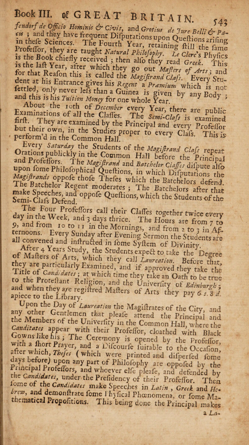 fendorf de Officio Homnis&Civis, and Grotius demure Belli toll cu ; and th% have Sequent Deputations udoo -r in theft Sciences. The Fourth Year Sni S3n? srlfing Profeilor, they are taught Natural Philofophy Le Clerc's PI, ^ is the Book chiefly received } then alft/they read 1 foi^tLt Re .fon r|fter' Wh'n' g° °Ut M^ers °f ^ts-ftd S thlS 1S caJJedthe Magi fir and Clafis. EveryStu fetHed^[k's Entice gives his Regrar aPramiud wlflch Is not on,A never left than a Gu.nea is given by any Body and this is his Tuition Money for one whole Year ^ ^ J About the loth of December every Year there arv* nnWV Examrnations of all the ChlTes. The is examined but theIhowneinXat'henI> ^ the PnnC'l,al and es’e!>' Profeflbr ■ perform’d in the Common mr°Per t0 Chf*' Thisis Every Saturday the Students of the Magifirand Clafs renen- Orations pubbckiyin the Common Hall before the Principal UDonPfnfCfIpr|!;l Jhf.MaS'firand and Batchelor ClaJTes difpute ajfo upon feme Philosophical Queftions, in which Deputations the Mfgtftrands oppofe thofe Thefes which the Batchelors defend ™ePatChe°r Re|ent moderates ; The Batchelors after that Semi- Ckft Defend. °PP * ^l0ns>M the Students of the dJt/fw Prfefl5>rSJCaH t,heir CIa(res tog«her twice every 9 yand from ,o ’to ^ 3- T The H°UIS are *0™ 7 Z 9, net rrorn io to n in the Mornings, and from 2 to 1 in 4f ternoons. Every Sunday after Evening Sermon the Studemstfe 1 AfrTr^v and„lnl]ruaed m iome Syftem of Divinity. of M n4 Years Study the Studentsexpeftto take the Degree of Mailers of Arts, which they cal] Laureaiion Before that Tiryi/rf oartIrC!Jlar yExamined’ and If approved they take the to the°Proreflff R >■ Wh‘Ch t,.meLtiley take an Oatffto be true 1 Ath u , ant RellSI0n> and the Univerfity of Edinburgh - 01 Am Z* -rtti tlie Members of the Umverfity in the Common Hall, where the Gowns like'h^TW ^ 1>rofeir°r’ cl?athed ^ Black M A n ’ Th Ceremony is opened by the Profeflbr after which ? L''ifcourfe fuiraWe to the Occafion! after Which, Thejes (which were printed and difperfed force days before) upon any part of Philofophy are oppofed by $e Parte,palProfeflbrs, and whoever el ft pleafe, and defended by ‘ Candidates, under the Prefidency of their Profeflbr Then lome of the Candidates make Speeches in Latin , Greek and He Irev, and demonftrate force I hyfical Phenomena, or force Ma¬ thematical Propofltions. This being done the Principal mate z La*