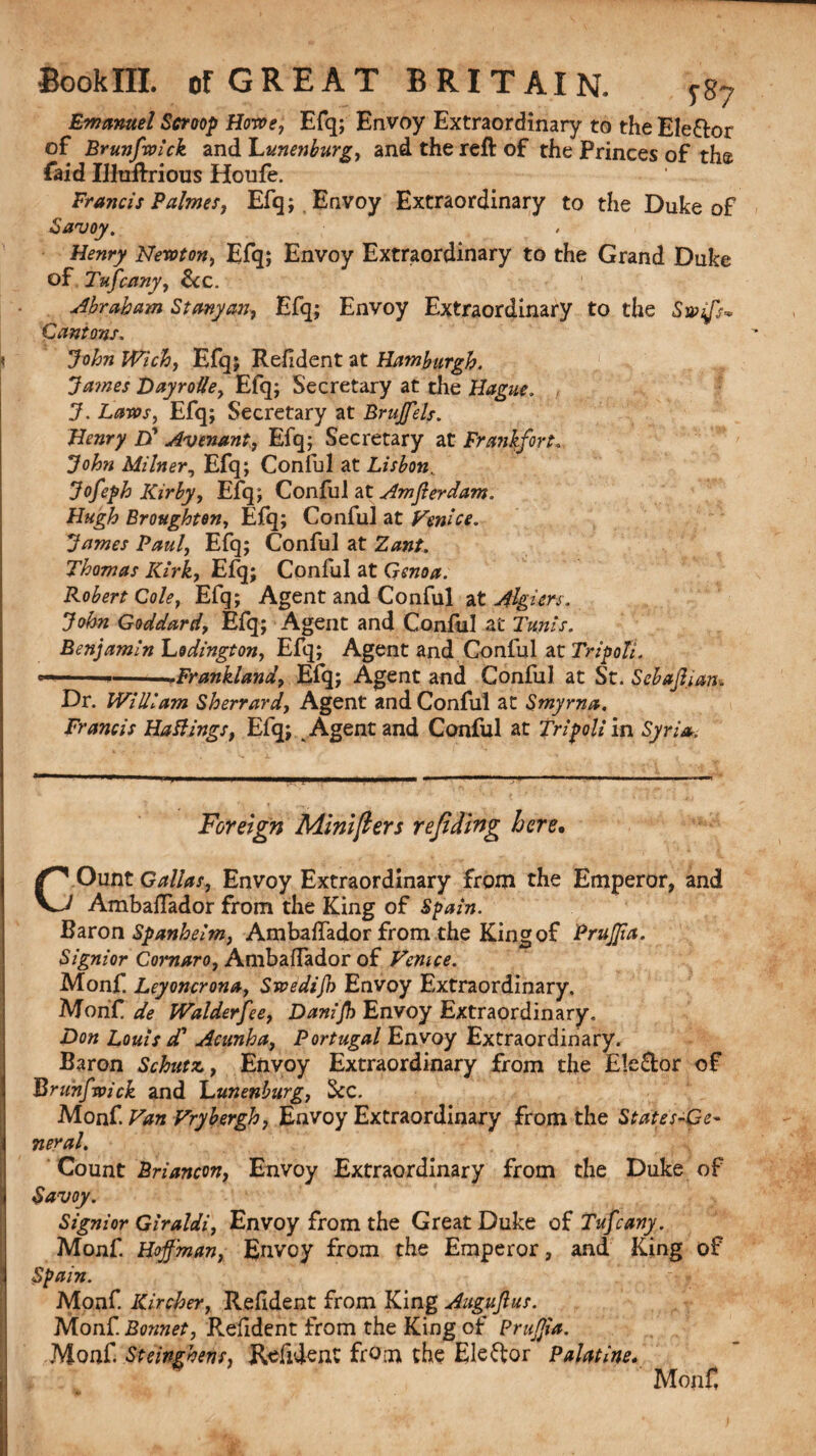 187 Emanuel Scroop Howe, Efq; Envoy Extraordinary to the Ele&or of Brunfan’ck and Lunenburg, and the reft of the Princes of the faid Ilktftrious Houfe. Francis Palmes, Efq; . Envoy Extraordinary to the Duke of Savoy. Henry Newton, Efq; Envoy Extraordinary to the Grand Duke of Tufcany, See. Abraham Stanyan, Efq; Envoy Extraordinary to the Swijs- Cantons. < John Wich, Efq; Refident at Hamburgh. Ja?nes Dayrolle, Efq; Secretary at the Hague. J. Laws, Efq; Secretary at Brujfels. Henry £>* Avenant, Efq; Secretary at Frankfort, John Milner, Efq; Conful at Lisbon. Jofeph Kirby, Efq; Conful at Amferdam. Hugh Broughton, Efq; Conful at Venice. James Paul, Efq; Conful at Zant. Thomas Kirk, Efq; Conful at Genoa. Robert Cole, Efq; Agent and Conful at Algiers. John Goddard, Efq; Agent and Conful at Tunis. Benjamin Lodington, Efq; Agent and Conful at Tripoli. ■■■ ■ -*Frankland, Efq; Agent and Conful at St. Sebdfijan* Dr. William Sherrard, Agent and Conful at Smyrna. Francis Hattings, Efq; Agent and Conful at Tripoli in Syria. Foreign Minifters refiding here. COunt Galias, Envoy Extraordinary from the Emperor, and Ambaflador from the King of Spain. Baron Spanheim, Ambaftador from the King of Prujjia. Signior Cornaro, AmbafTador of Venice. Monf. Leyoncrona, Swedijh Envoy Extraordinary. lSJfoiiC.de Walderfee, Danijh Envoy Extraordinary, Don Louis d' Acunha, Portugal Envoy Extraordinary. Baron Schutz, Envoy Extraordinary from the Elector of Brunfwick and Lunenburg, See. Monf. Van Vrybergh, Envoy Extraordinary from the States-Ge- neral. Count Briancon, Envoy Extraordinary from the Duke of Savoy. Signior Giraldi, Envoy from the Great Duke of Tufcany. Monf. Hoffman, Envoy from the Emperor, and King of Spain. Monf. liircher, Reddent from King Auguftus. Monf. Bonnet, Resident from the King of Prujjia. Monf. Steinghens, Refident from the Elector Palatine. Monf,