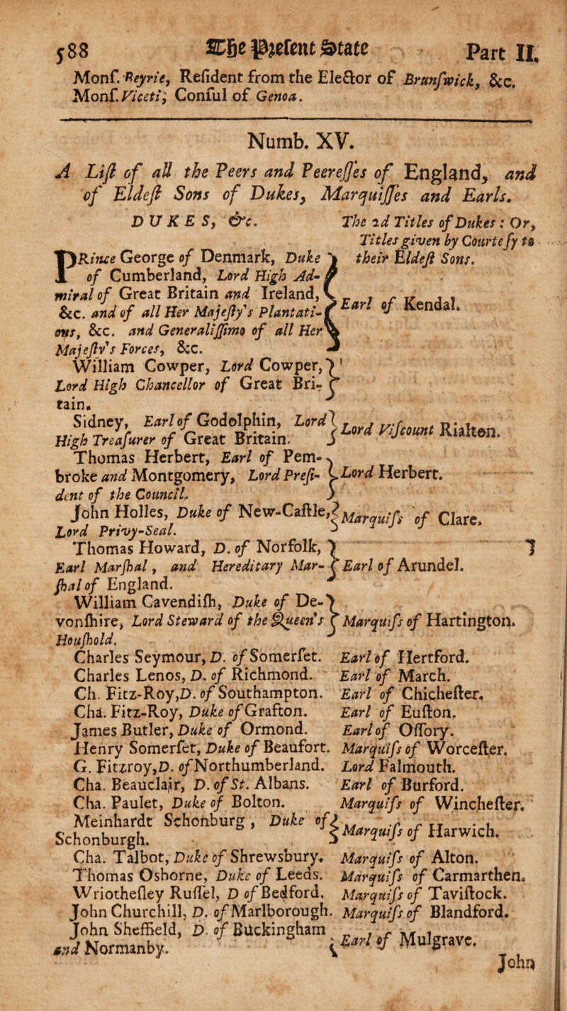 Monf. Reyrit, Refident from the Eleftor of Brtmfwick, &c. Monf.Viceti\ Conful of Genoa. Numb. XV. A Lift of all the Veers and Peereffes of England, and of El deft Sons of Dukes, Marqmjfes and Earls. DUKES, &c. The id Titles of Dukes : Or, Titles given by Courte fy ts their Eldejl Sons. 1Earl of Kendal. PRitue George of Denmark, Duke of Cumberland, Lord High Ad- miral of Great Britain and Ireland, &c. and of all Her Majeflf s Plantati¬ ons, &c. and GeneraliJJimo of all Her Majejlys Forces, &c. William Cowper, Lord Cowper,*) 1 Lord High Chancellor of Great Brir r tain. Thomas Herbert, Earl of Pem-^ broke and Montgomery, Lord Preft- *>Lord Herbert. dent of the Council,. j John Holies, »/New.Caftle,?^ .. > Clare> Lord Privy-Seal. a Thomas Howard, D. of Norfolk, 7 1 Earl Marjhal, and Hereditary Mar- r Earl of Arundel. fhalof England. William Cavendifh, Duke of De-7 vonfhire, Lord Steward of the Queens r Marquifs of Hartington. Houfhold. Charles Seymour, D. c/Somerfet. Earl of Hertford. Charles Lenos, D. of Richmond. Earl of March. Ch. Ficz-Roy,D. of Southampton. Earl of Chichefler, Cha. Fitz-Roy, Duke of Grafton. Earl of Eufton. James Butler, Duke of Ormond. Earl of OfTory. Henry Somerfet, Duke of Beaufort. Marquifs of Worcefler. G. Fitzroy,D. (/Northumberland. Lord Falmouth. Cha. Beaucla|ir, D. of St. Albans. Earl of Burford. Cha. Paulet, Duke of Bolton. Marquifs of Winchefter. Meinhardt Schonburg, Duke oO .r . , Schonburgh. 5 Marquifs cf Harwich. Cha. Talbot, Duke of Shrewsbury. Marquifs of Alton. Thomas Oshorne, Duke of Leeds. Marquifs of Carmarthen. Wriothefiey Ruffe!, D of Bedford. Marqnifsof Taviftock. John Churchill, D. o/Marlborough. Marqnifsof Blandford. John Sheffield, D of Buckingham T r „ W Normanby. if M ulgrave. John