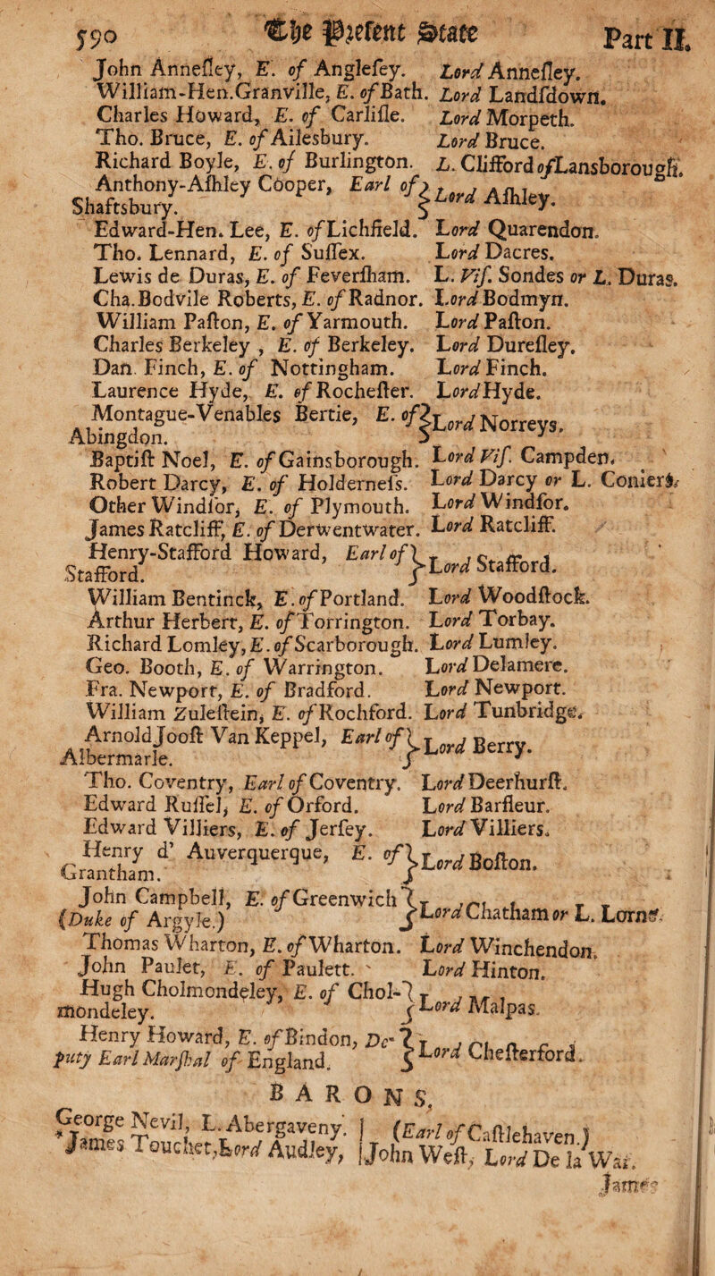 John Annefley, E. of Anglefey. Lord Annefley. William-Hen.Granville, E. o/Bath. Lord Landfdowrt. Charles Howard, E. of Carlifle. Lord Morpeth. Tho. Bruce, E. o/Ailesbury. Lord Bruce. Richard Boyle, E.of Burlington. L. Clifford ofLansborou^h aS.T''” c“'' “ 'fkLM Edward-Hem Lee, E. o/Lichheld. Lord Quarendon. Tho. Leonard, E. of Suflex. Lord Dacres. Lewis de Duras, E. of Feverfham. L. Vif. Sondes or L. Duras. Cha.Bodvile Roberts, E. of Radnor. Lon/Bodmyn. William Pafton, E. of Yarmouth. Lcr^Pafton. Charles Berkeley , E. of Berkeley. Lord Durefley, Dan. Finch, E. of Nottingham. Lord Finch. Laurence Hyde, E. e/'Rochefter. Lon/Hyde. Abto°gdonUe‘VenableS Be“ie’ Norreys. Baptift Noel, E. o/Gainsborough. Lord Vif Campden, Robert Darcy, E. of HoJderneis. LW Darcy or L. Corner^ Other Windlor, E. of Plymouth. Lor^ Windfor. James Ratcliff, E. o/DerWentWater. Lord Ratcliff. Henry-Stafford Howard, Earl of) T , nr i Stafford ; j-Lord Stafford. William Bentinck, E.of Portland. Lord Woodftock. Arthur Herbert, E. o/Torrington. Lord Torbay. Richard Lomley, E. c/Scarborough. Lord LumJey. Geo. Booth, E. of Warrington. LordDelamere. Fra. Newport, E. of Bradford. Lord Newport. William Zuleftein* E. tr/'Rochford. Lor^ Tunbridge. Alb'ermlf/e0011 VfW KePPe1’ Berry. Tho. Coventry, Earl of Coventry. Lord DeerhurfL Edwrard Ruffe!* E. of Orford. Lord Barfleur. Edward Villiers, E. of Jerfey. Lord Villiers. GmSi-’ *• John Campbell, E. s/Greenwich7 T , _ _ {Duke of Argyle.) ^Lord Chatham or L. Lonio- Thomas Wharton, E. cfWh&rton. Lord Winchendom John Paulet, E. of Paulett. ' Lord Hinton. Hugh Cholmond^ley, E. of Chol-7 r ^ Ondelev. >WM»lpas. mondeley. /’ * ' J Henry Howard, E. o/Bindon, Dr Zt n , ri a r _■ pity Earl Marfkal of England. S L * Uiefterford * sarons, ¥eVi!; r. Abergaveny. | (£„,•/0/Caft]ehaven J James Touoiet, W Audfey, { John Weft,- Lori De la War. jamf