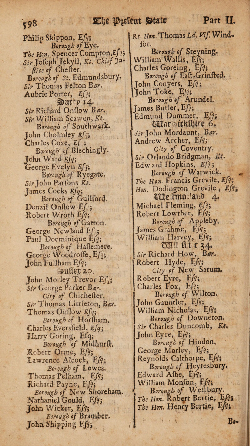 rt. Hon. Thomas Ld. Vif. Wind* f98 Philip Skippon, Eft, Borough of Eye. The Hon. Spencer Compton,Eft; Sir Jofeph Jekyll, Kt. Chief ju* flee of Chefter. Borough of St. Edmundsbury. Sir Thomas Felton Bar. Aubrie Porter, Eft; 14. $ir Richard Onflow Bar. Sir William Scawen, I<t. Borough of Southwark. John Cholmley Eft; Charles Coxe, Ef ; Borough of Blechingly. John Ward Efq; George Evelyn Efq; Borough of Ryegate. Sir John Parfons Kt. James Cocks Efq; Borough of Guilford* Denzil Onflow Ef:; Robert Wroth Eft; Borough p/Gatton. George Newland Ef; Paul Docminique Efq; Borough of Haflemere. George WoodrofFe,Efq; John Fullham Efq; r^Utft]C2p. John Morley Trevor Eft; Sir George Parker Ba>\ City of Chichefter. Sir Thomas Littleton, Bar. Thomas Onflow Efq; Borough of HorjObam. Charles Eversfield, Efq; Harry Goring, Efq; Borough of Midhurft. Robert Orme, Eft; Lawrence Alcock, Eft; Borough of Lewes., Thomas Pelham, Eft; Richard Payne, Eft; Borough of New Shoreham. Nathaniel Gould, Eft; John Wicker, Eft; Borough of Bra mb etc John Shipping Eft; . for. Borough of Steyning. William Wallis, Eft; Charles Goreing, Eft; Borough of LalLGrinfled, John Conyers, Eft; JohnToke, Eft; Borough of Arundel, James Butler, Eft; Edmund Dummer, Eft; Cilar Btckfljtne 6* 1 Sir John Mordaunt, Bar. Andrew Archer, Eft; City of Coventry. Sir Orlando Bridgman, Kt* Edward Hopkins, Eft; Borough ef Warwick. The Hon. Francis Grevile, Eft; Hon. Dodington Grevile f Eft; 3MeTmo:fat^ 4* Michael Fleming, Eft; Robert Lowther, Eft; Borough of Appleby, James Grahme, Eft; William Harvey, Eft; mu fitc 34. Sir Richard How, Bar, Robert Hyde, Eft; City of New Sarum, Robert Eyre, Eft; Charles Fox, Eft; ^ Borough of Wilton. John Gauntlet, Eft; William Nicholas, Eft; Borough of Downeton. Sir Charles Duncomb, Kt* John Eyre, Eft; Borough of Hindon, George Morley, Eft; Reynolds Calthorpe, Eft; Borough of Heytesbury, Edward Aftie, Eft; William Monfon, Eft; •j Borough of Weftbury. The Hon. Robqrt Bertie, Eft% The Horn Henry Bertie, Eft; Ba*