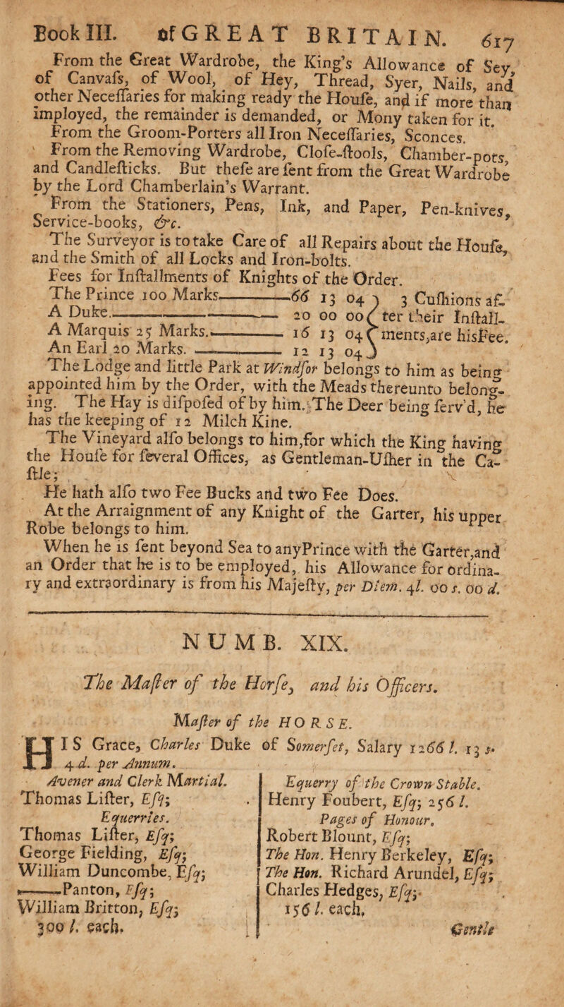 From the Great Wardrobe, the King’s Allowance of Sev of Canvafs, of Wool, of Hey, Thread, Syer, Nails, and’ other Necenanes for making ready the Houfe, and if more than imployed, the remainder is demanded, or Mony taken for it From the Groom-Porters all Iron NecelTaries, Sconces From the Removing Wardrobe, Clofe-ftools, Chamber-pots and Candlefticks. But thefe are lent from the Great Wardrobe by the Lord Chamberlain’s Warrant. From the Stationers, Pens, Ink, and Paper, Pen-knives Service-books, &c. 9 The Surveyor is to take Care of all Repairs about the Houfa. and the Smith of all Locks and Iron-bolts. Fees for Inftallments of Knights of the Order. The Prince ioo Marks-—66 13 04^ 3 Cuffiions a£ A Duke—- 20 00 00/ter their InftalL A Marquis 25 Marks-i5 13 04 C ments,ate hisFee. An Earl 20 Marks. _—_ 12 13 04 J The Lodge and little Park at Windsor belongs to him as beln» appointed him by the Order, with the Meads thereunto belong¬ ing. The Elay is difpofed of by him.; The Deer being ferv'd, he has the keeping of 12 Milch Kine. The Vineyard alfo belongs to him,for which the King having the Houfe for feveral Offices, as Gentleman-Uffier in the Ca- ftle; V Fie hath alfo two Fee Bucks and two Fee Does. At the Arraignment of any Knight of the Garter, his upper Robe belongs to him. r When he is fent beyond Sea to anyPrince with the Garter,and an Order that lie is to be employed, his Allowance for ordina¬ ry and extraordinary is from his Majeftv, per Diem. 4l. 00 a 00 d. NUMB. XIX. The Majler of the Hcrfe, and his Officers. Matter of the HORSE. HI S Grace, Charles Duke 4 d. per Annum. Avener and Clerk Martial. Thomas Lifter, Eft; Equerries. Thomas Lifter, Eft; George Fielding, Eft; William Duncombe, Eft; *--Panton, Eft; William Britton, Eft; 300 /. each. of Somerfet, Salary 12661. 13 Equerry of the Croton Stable. Henry Foubert, Eft; 256 !. Pages of Honour, Robert Blount, Eft; The Hon. Henry Berkeley, Efq; The Hon. Richard Arundel, Efq; Charles Hedges, Efq;- iS61 each, Csntk