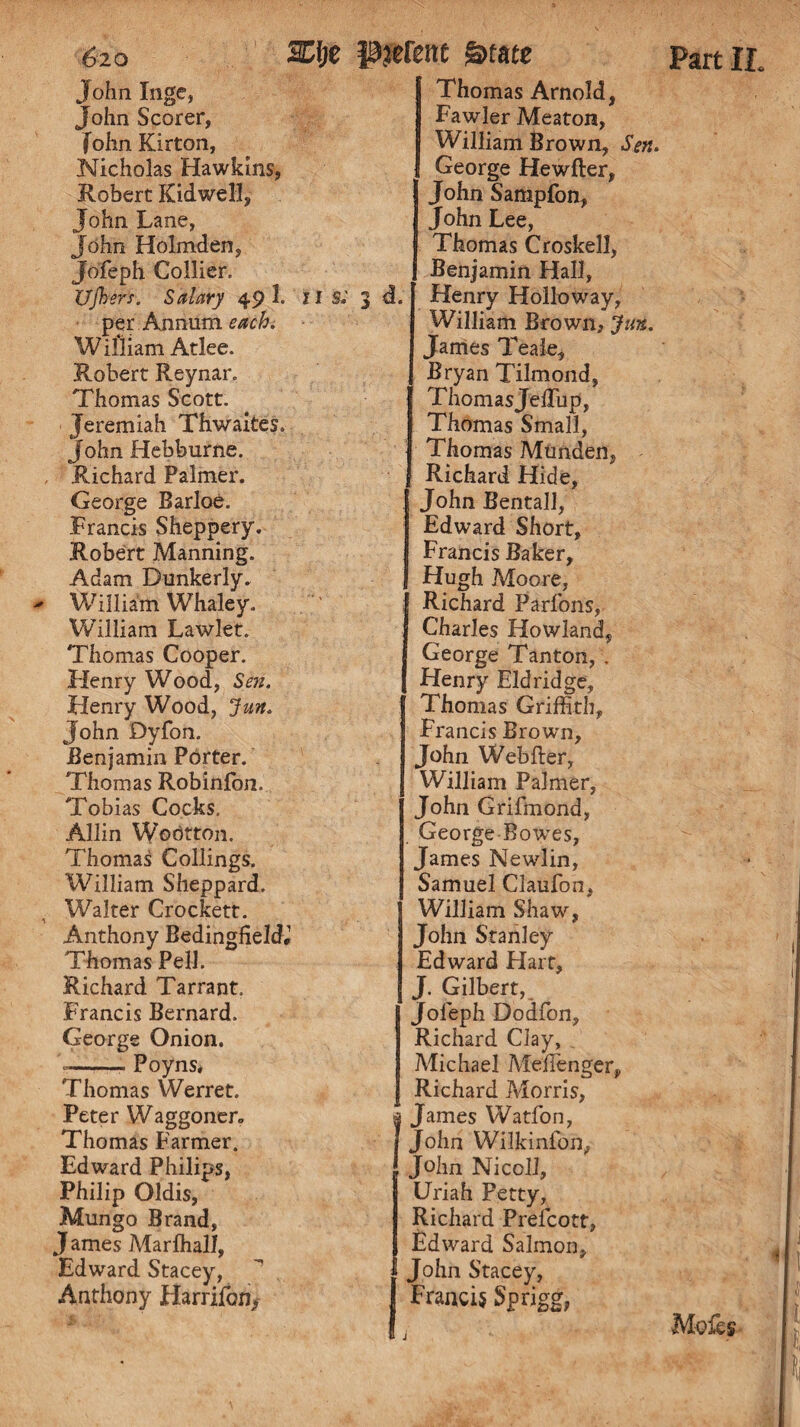 John Inge, John Scorer, fohn Kirton, Nicholas Hawkins, Robert Kid well, John Lane, John Holmden, Jofeph Collier. Ujhers. Salary 49 1. II s.' per. Annum each W illiam Atlee. Robert Reynar. Thomas Scott. Jeremiah Thwaites. John Hebburne. Richard Palmer. George Barloe. Francis Sheppery. Robert Manning. Adam Dunkerly. William Whaley. William Lawlet. Thomas Cooper. Henry Wood, Sen. Henry Wood, Jun. John Dyfon. Benjamin Porter. Thomas Robinfon. Tobias Cocks. Allin Wodtton. Thomas Collings. William Sheppard. Walter Crockett. Anthony Bedingfield,1 Thomas Pell. Richard Tarrant. Francis Bernard. George Onion. -— Poyns, Thomas Werret. Peter Waggoner- Thomas Farmer. Edward Philips, Philip Oldis, Mungo Brand, J ames Marffiall, Edward Stacey, Anthony Harrifon, Thomas Arnold, Fawler Meaton, William Brown, Sen. George Hewfter, John Sampfon, John Lee, Thomas Croskell, . Benjamin Hall, d. Henry Holloway, William Brown, Jim. Janies Teale, Bryan Tilmond, ThomasJelTup, Thomas Small, Thomas Munden, Richard Hide, John Bentall, Edward Short, Francis Baker, Hugh Moore, Richard Parfons, Charles Howland, George Tanton, . Henry Eld ridge, Thomas Griffith, Francis Brown, John Webfler, William Palmer, John Grifmond, George Bowses, James Newlin, Samuel Claufon, William Shaw, John Stanley Edward Hart, J. Gilbert, Jofeph Dodfon, Richard Clay, Michael Meffienger, Richard Morris, I* James Watfon, John Wilkinfon, John Nicoli, Uriah Petty, Richard Prefcott, Edward Salmon, (John Stacey, Francis Sprigg, Motes