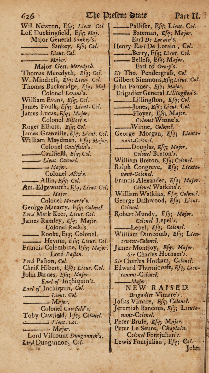 Wit. Newton, Eft; Lieut. Col l Lof. Duckingfield, Eft; Maj. Major General Sankey's. • - Sankey, Eft; Col. --- Lieut. Col. • - Major. Major Gen. Meredyth. Thomas Meredyth, Eft; Col. W. Mindrefs, Eft; Lieut, Col. Thomas Buckeridge, Eft; Maj. Colonel Evans's. William Evans, Eft; Col. James Foulk, Eft; Lieut. Col. James Lucas, Eft; Major. Colonel Elliotf s. Roger Elliott, Eft; Col. James Granville, Eft; Lkut. Col. William May dim an, Eft; Major. Colonel Caulfield's. *=--Caulfield, EfftCri. • --Lieut. Cdoml. ..—— Major. Colonel Atrin% .-_ Allin, Eft; Col. Am, Edgeworth, Eft; Lieut. Col, .- Major. Colonel Macarty's. George Macarty, Eft; Colonel. Lord Mark Keer, Lieut. Col. James Ramfey, Eft; Major. Colonel Roche's. ». —.Rooke, Eft; Colonel. u . r,,„. . Heymn, Eft; Lieut. Col. Francis Colembine, Eft; Major. Lord Pajlon. s Lord Pa Ikon, Col. Chrif. Hibert, Eft; Li tut. Col. John Barnes, Eft; Major. Ea-rb of InchiquinV. Earl of Inchiquin, Cot. «i ..- Lieut. Col. _-• Major. Colonel Cavofidd's. Toby Caw field, EJfr Cclrnel. &-——• Lieut. loI, t --- Major. . Lord Viicount Dunganntiis. Ltrd Dungannon; CoL i ■ .... .Pallifer,- Eft; hieut. Col. ... Bateman, Eft; Major. Earl De Lorain's. Henry Earl De Lorain , Coh -Berry, Eft; Lieut. Col. . .Beliefs, Eft; Major. Earl of Orery's. Sir Tho. Pendergrafs, Col. Gilbert Simmons,Eft;Lieut. Coh John Farmer, Eft; Major. Brigadier General LillingflonS. -Lillingfton, Eft; Col. -—Jones, Eft; Lieut. Col. __Floyer, Eft; Major. Colonel Wirxne’s. -Winne, Colonel. George Morgan, Eft; Liettte* n ant-Colonel. —-Douglas, Eft; Major. Colonel Breton’/. William Breton, Eft; Colonel. Ralph Congreve, Eft; Licute- nant-Colonel. Francis Alexander, Eft; Major. Colonel Watkins’/. William Watkins, Eft; Colonel. George Dafhwood, Eft; Lieut», Colonel. Robert Mundy, Eft; Major. Colonel Lepel’/. ——Lepel, Eft; Colonel. William Duncomb, Eft; LzV«- tenant ^Colonel. James Mont joy, Eft; Major. Sir Charles Hotham’/. Sir Charles Hotham, Colonel. Edward Thornier oft, Eft; Lieu* ten cent-Colonel. ■Major. NEW RAISED! Brigadier VimareV. Jollas Vimare, Eft; Colonel. Jeremiah Bancous, Eft; Eieufe* nant-Colonel. Peter Brufe, Eft; Major. Peter Le Seure, Chaplain. Colonel FontjulianV. Lewis Fontjulian , Eft; CoL