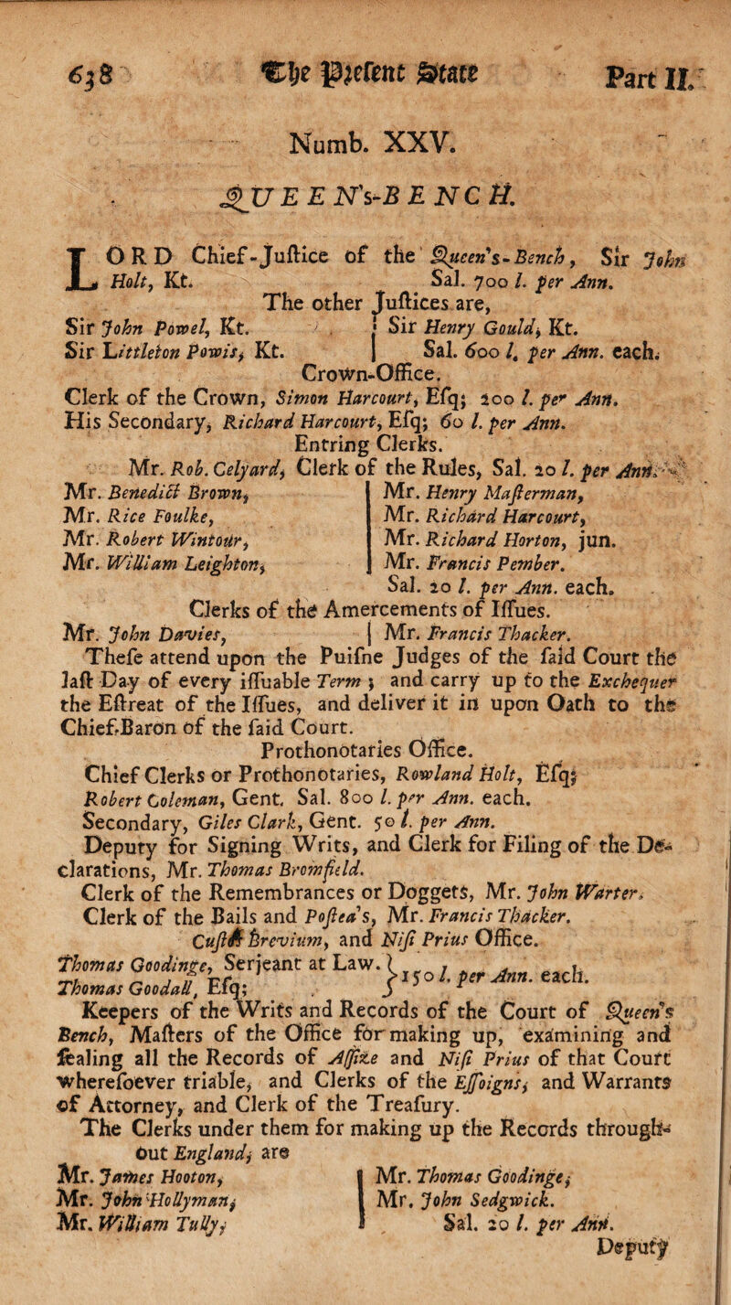 Numb. XXV. gUEEN's-BENCtl. LORD Chief -juftice of the Queen's-Bench, Sir Joins Holt, Kt. Sal. 700 /. per Ann. The other Juftices are, Sir John Powel, Kt. / . • Sir Henry Gould, Kt. Sir Littleton Pom's, Kt. J Sal. 600 /, per Ann. each; CroWn-Office. Clerk of the Crown, Simon Harcourt, Efq; 200 /. His Secondary, Richard Harcourt, Efq; 60 /. per Ann. Entring Clerks. Mr. Rob. Celyard, Clerk of the Rules, Sal. 20 /. per Anrid^ Mr. Benedict Brown, Mr. Henry Majlerman, Mr. Rice Foulke, Mr. Richard Harcourt, Mr. Robert WintoUr, Mr. Richard Horton, jun. Mr. William Leighton, j Mr. Francis Pember. Sal. 20 /. per Ann. each. Clerks of the? Amercements of IfTues. Mr. John Davies, j Mr. Francis Thacker. Thefe attend upon the Puifne Judges of the faid Court the laft Day of every ifluable Term ; and carry up to the Exchequer the Eftreat of the I flues, and deliver it in upon Oath to the Chief Baron of the faid Court. ProthonOtaries Office. Chief Clerks or Prothonotaries, Rowland Holt, Efq; Robert Coleman, Gent. Sal. 800 l. per Ann. each. Secondary, Giles Clark, Gent. 50 /. per Ann. Deputy for Signing Writs, and Clerk for Filing of the De¬ clarations, Mr. Thomas Bromfdd. Clerk of the Remembrances or DoggetS, Mr. John Warter, Clerk of the Bails and Pofleas, Mr. Francis Thacker. CuJlS ferevium, and Niji Prius Office. thorn as Goodings, Serjeant at Law. [ 7 . , Thomas GoodaU, Efq; * , each. Keepers of the Writs and Records of the Court of Queen's Bench, Mafters of the Office for making up, examining and leafing all the Records of A/jite and Nifl Prius of that Court wherefoever triable* and Clerks of the Ejfoigns, and Warrants of Attorney, and Clerk of the Treafury. The Clerks under them for making up the Records through- Out England, are Mr. James Hooton, B Mr. Thomas Goodinge,• Mr. John'Holly man, I Mr. John Sedgwick. Mr. Wilham Tallyj 1 , Sal. 20 /. per Ann. Depu if