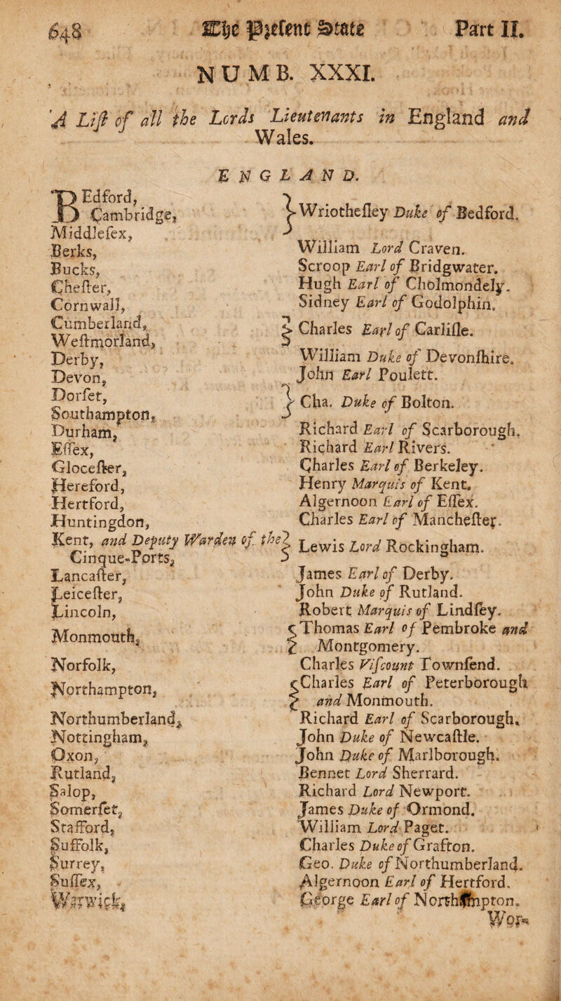 NUMB. XXXI. 'J Lifi of all the Lords Lieutenants in England and Wales. E N BEdford, Cambridge? Middlefex, Berks, Bucks, Che fie r, Cornwall, Cumberland, We ft mo rl and, Derby, Devon, Dorfet, Southampton? Durham, Effex, Glocefter, Hereford, Hertford, Huntingdon, Kent, and Deputy Warden of Cinqiie-Forts, Lancaiter, jfeicefter, Lincoln, Monmouth, Norfolk, Northampton, Northumberland* Nottingham, Oxon, Rutland, Salop, Somerfet, Stafford, Suffolk, Surrey, Suife, W/TWfc, Q L A N D. ^-Wriothefley Duke of Bedford. William Lord Craven. Scroop Earl of Bridgwater. Hugh Earl of Cholmondely. Sidney Earl of Godolphin, %> Charles Earl of Carlifle. William Duke of Devonfhire. John Earl Foulett. j- Cha. Duke of Bolton. Richard Earl of Scarborough, Richard Earl Rivers. Charles Earl of Berkeley. Henry Marquis of Kent. Algernoon Earl of Eflex. Charles Earl of Mancheflef. the*. Lewis Lord Rockingham. James Earl of Derby. John Duke of Rutland. Robert Marquis of Lindiey. ^ Thomas Earl of Pembroke and £ Montgomery. Charles Vifcount Townfend. rCharles Earl of Peterborough ^ and Monmouth. Richard Earl of Scarborough. John Duke of Newcaftle. John Duke of Marlborough* Bennet Lord Sherrard. Richard Lord Newport. James Duke of Ormond. William Lord Paget. Charles Duke of Grafton. Geo. Duke c/Northumberland. /\lgernoon Earl of Hertford. George Earl of Norshftiptom Wpp«.