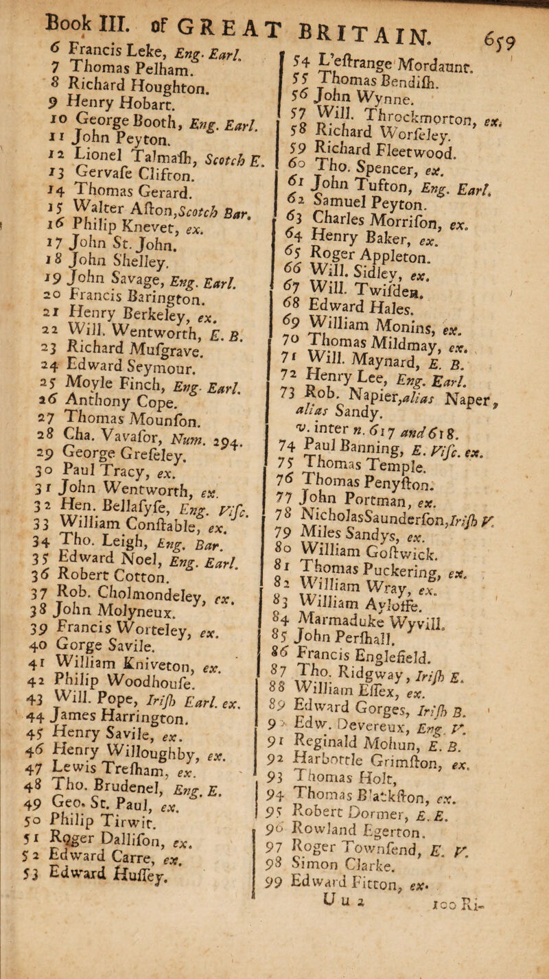 6 *Lr?ncis Leke. £«?• Earl. 7 Thomas Pelham. Richard Houghton. 9 Henry Hobart. 10 George Booth, Eng. Earl. 11 John Peyton. 12 Lionel TaJmalh, Scotch E 13 Gervafe Clifton. J 4 J horn as Gerard. ,l falter Afton,Scotch Bar. 16 Philip Knevet, ex. 17 John St. John. J 8 John Shelley, 19 John Savage, Eng. Earl. 20 brands Barington. 21 Henry Berkeley, 22 Will. Wentworth, E.B. 23 Richard Mulgrave. 24 Edward Seymour. 25 Moyle Finch, Eng. Earl. ao Anthony Cope. 27 Thomas Mounfon. 28 Cha. Vavafor, Mrw. 204. 29 George GreCeley. 30 Paul Tracy, <?*. * 31 John Wentworth, ex. 32 miBe¥^c’ £»£* 77/r. 33 William Conftable, ex. 34 Tho. Leigh, £«£. 35 Edward No el, £^. £^4 30 Robert Cotton. 37 Rob. Cholmondeley cx 38 John Molyneux. 39 Francis Worteley, ex. 40 Gorge Savile. 41 William Rniveton, ex. 42 Philip Woodhoufe. 43 Will. Pope, Irijh Earl. ex. 44 James Harrington. 45 Henry Savile, eXm 4^ Henry Willoughby, ex. 47 Lewis Trejfham, ex. 48 Tho. Brudenel, Eng. E. 49 Geo, St. Paul, ex. 50 Philip Tirwit. 51 RQger Dallifon, e*. 5 2 Edward Carre, ex. 53 Edward HulTey. T BRITAIN. 65-9 Leftrange Mordatmr. 55; J homas Bendilh. 5o John Wynne. II R-1!1’ TT^CkmQrron> **' 50 Richard Worfeley. 59 Richard Fleetwood. 60 Tho. Spencer, ex. 5' -Ioiln Tufton, £»g. 02 Samuel Peyton. 53 furies Morrifon, ex. % Henry Baker, ex. y, £°ger Appleton. 61 $idiey, ex. 67 Will. Twifden. 1 y Edward Hales. *9 William Monins, ex. 7 Will. Maynard, e. b. D inryxLee- w. “9 Rob. Napier,Naper, films Sandy. v-inter n. 617 and618. 74 Paul Banning, £. f*. 75 Thomas Temple. 7^ Thomas Penyfton. John Portman, ex. ^ J5^h°IasSaunderfon,/r;7ft V. 79 Miles Sandys, ex. 80 William Goftwick gl Thomas Puckering, «. William Wray « ®3 William Aylotfe. *4 Marmadulte Wyvil] «S John Perfliall. 8<i Francis Englefield. ll Kid3»y,MJbS. °° William EiTcx, ex. Sy Edward Gorges, Irijh B. 1 9 > Edw. Devereux, Evg Pr 91 Reginald Mohun, E. B. 92 Harbottle Grimfton, ex. 93 Thomas Holt, 94 Thomas Blatkfton, ex. 95 Robert Dormer, £.£„ 9° Rowland Egerton. 97 Roger Town fend, E. V. 9s Simon Clarke. 99 Edward Fitton, ex* ico Ri»