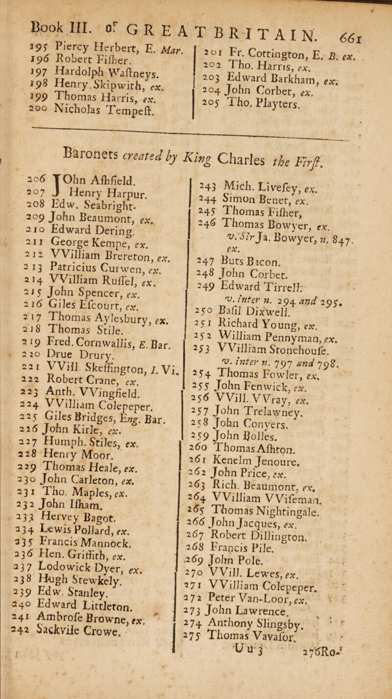 *95 Piercy Herbert, E. Mar. 196 Robert Fiffier. J97 HardoJph Waftneys. 198 Henry Skip with, ex. 199 Thomas Harris, ex. 200 Nicholas Temped. GREATBRITAIN. 2 01 Fr. Cottington, E. B. ex. 202 l ho. Harris, ex. 203 Edward Barkham, ex~. 2°4 John Corbet, ex. 205 Tho. Playters. Baronets created by King Charles the Fir ft. 206 TOhn Aflffield. r 207 J Henry Harpur, 208 Edw. Seabright* 209 John Beaumont, ex. 210 Edward Dering. 211 George Kempe, ex. 212 William Brereton, ex. 2 13 Patricius Curwen, ex. 2 14 William Ruffe], ex. 21 5 John Spencer, ex. 216 Giles Efcourt, ex. 2 17 Thomas Aylesburv, ex 218 Thomas Stile. Y 219 Fred. Cornwallis, E.Bar. 2 20 Drue Drury. 221 Will. Skeffington, I. Vi, 222 Robert Crane, ex. 223 Anth. Wingfield. *24 VVilham Colepeper. 225 Giles Bridges, Eng. Bar. 216 John Kirle, ex. 227 Humph. Stiles, ex. 228 Henry Moor. 229 Thomas Heale, ex. 230 John Carleton, ex. 231 Tho. Maples,ex. 232 John Ilham. 233 Hervey Bagot. 234 Lewis Pollard, ex. 235 Francis Mannock. 236 Hen. Griffith, ex. 237 Lodowick Dyer, ex. 238 Hugh Stewkely. 239 Edw. Stanley. 240 Edward Littleton. 241 Ambrofe Browne, ex. ' 242 h’ackvile Crowe. 243 Mich. Live fey, ex. 244 Simon Bcnet, ex. 245 Thomas Fiffier, 246 Thomas Bowyer, ex. v:S?rJa. Bowyer, n. 847. ex. 247 Buts Bacon. 248 John Corbet, 249 Edward Tirrell. v. inter n. 294 and 20c. 250 Bafil Dixwell. 251 Richard Young, ex. 252 William Pennyman, ex. 253 VVilliam Stonehoufc, rv. inter n. 797 and 798. 254 Thomas Fowler, ex. 255 John Fenwick, ex. 256 Will. Wray, 257 John Trelawney. 258 John Conyers. 259 John Ijolles. 260 Thomas Affiton. 261 Kenelm Jenoure. 2^2 John Price, ex. 263 Rich. Beaumont, ex. 2<% William Wifemaa 265 Thomas Nightingale. 266 John Jacques, ex. 267 Robert Dillington. 268 Francis Pile. ,269 John Pole. 270 Will. Lewes,ex. 271 VVilliam Colepeper. 272 Peter Van-Loor, ex. 273 John Lawrence. 274 Anthony Slingsby, 275 Thomas Vavafor. ' * 'U u'3 ' ’ 2 7^Ro-v