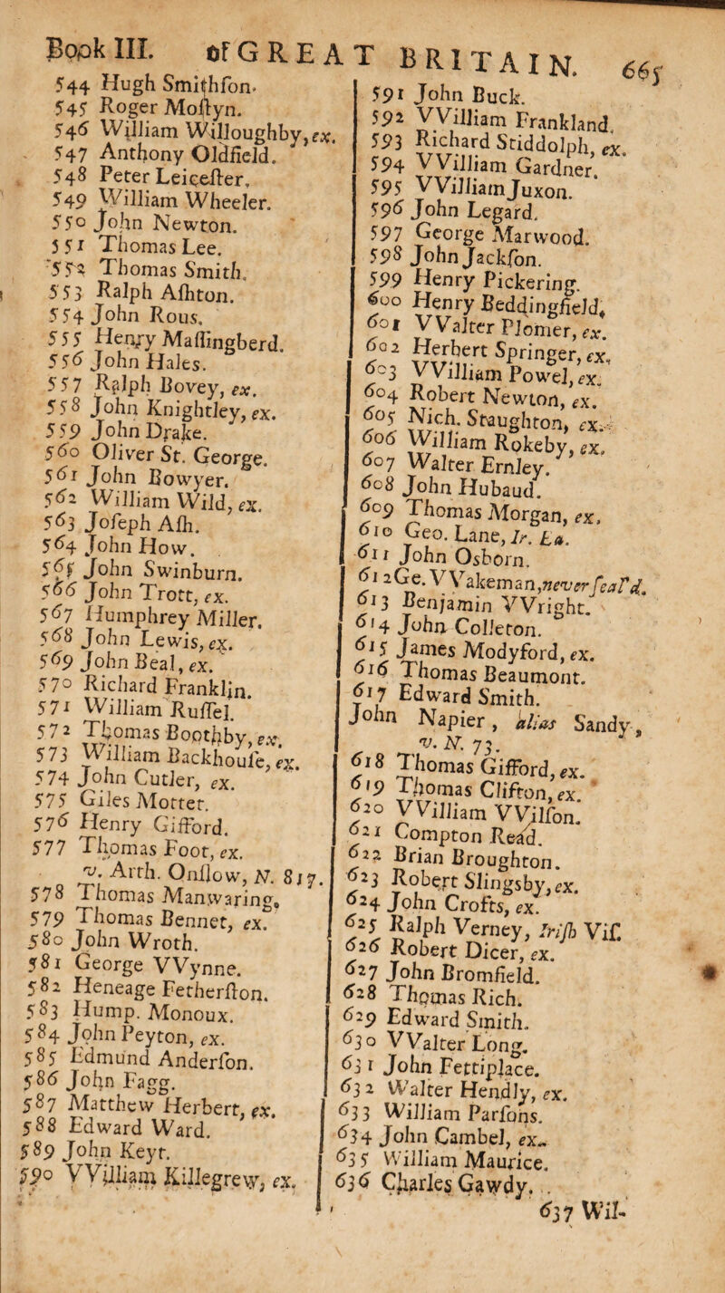Bopk III. 544 Hugh Smithfon- 545 Roger Moftyn. 545 William Willoughby, rx, 547 Anthony Oldfield. 548 Peter Leiceffer, 55° John Newton. 5 5* Thomas Lee. :5S% Thomas Smith. 553 Ralph Afhton. 555 Hen/yMaffmgberd. 555 John Hales. 55 7 RfJph Bovey, ex. 558 John Knightley, ex. 559 John Drake. 560 Oliver St. George. 55i John Bowyer. 5^2 William Wild, ex. 5^3 Jofeph Alh. 564 John How. f5f John Swinburn. 5^(5 John Trott, rx. 5^7 Humphrey Miller. 568 John Lewis, ox. 5^9 John Beal ,*x. 57° Richard Franklin. 57i William JlulTel. 57 2 Thomas BopthbV 573 William BackhouCx 574 John Cutler, ,x. 575 Giles Motter. 575 Henry Gifford. 577 Thomas Foot, <?x. j;* Arth. Qnilow, N. 8/7 578 Thomas Manwaring, 579 Thomas Bennet, 580 John Wroth. 582 Heneage Fetherfton. 583 Hump. Monoux. 584 John Peyton, ex. 585 Fdmund Anderfon. 585 John Fagg. 587 Matthew Herbert, rx. 588 Edward Ward. 589 John Keyt. £P° V Vjlliam Killegrevy, ox, OFGREAT BRITAIN. l9} ?ACr-nrd SriddolPF> *X. 594 VVilliam Gardner 595 John Legard. 597 George Mar wood. 598 John Jackfon. 599 Henry Pickering. 5oo Henry Beddingfield. 5ot VVaJter PJomer, rx. 1 k-2 vS.rt^r'nSer>fX’ 5^3 VVilliam Powel, <?x„ 5c>4 Robert Newton, ^x. 505 Nich. Staughton. rx 505 William RSpkeb;/,x; 5oy Walter Ernley. 5°8 John Hubaud. 5oc? Thomas Morgan, rx, 5io Geo. Lane,/r. La. 5i 1 John Osborn. 51 2 G e. V Vakem a n,never feat 013 Benjamin Wright. 5f4 John Colleton. 5^5 James Modyford, ex. 516 Thomas Beaumont. 517 Edward Smith. John Napier, Sandy v. N. 73. 9® Thomas Gifford, «t. T/jomas Clifton, re 520 VVilliam VVilfon. Compton Read. 02?. Brian Broughton. 23 Robert Slingsbyfex. 524 John Crofts, ex. 525 Ralph Verney, itylb Vi£ 52(5 Robert Dicer, rx. 528 Thomas Rich. 529 Edward Smith., d2 o Walter Long. 53 r John Fettiplace. 53 2 Walter Hendly, ex. 533 William Parfons. 534 John .CambeJ, ex„ 53 5 William Maurice. 5j5 Charles Gavydy. . 537 WiL 6<