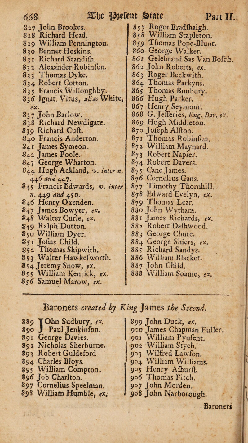 827 John Brookes. 828 Richard Head. 829 William Pennington* 830 BennetHoskins. 831 Richard Standilh. 832 Alexander Robinfon. 833 Thomas Dyke. 834 Robert Cotton. 835 Francis Willoughby. 836 Ignat. Vitus, alias White, ex. 837 John Barlow. 838 Richard Newdigate. 839 Richard Cuft. 840 Francis Anderton. 841 James Symeon. 842 James Poole. 843 George Wharton. 844 Hugh Ackland, v. inter n. 446 and 447. 84s Francis Edwards, v. inter n. 449 and 450. 846 Henry Oxenden. 847 James Bowyer, ex. 848 Walter Curie, ex. #49 Ralph Dutton. 850 William Dyer. 851 Jofias Child. 852 Thomas Skipwith. 85:3 Walter Hawkefworth. 854 Jeremy Snow, ex. 855 William Kenrick, ex. 856 Samuel Marow, ex. 857 Roger Bradfhaigh. 858 William Stapleton. 859 Thomas Pope-J31unt. 860 George Walker. 861 Gelebrand Sas Van Bofch. 862 John Roberts, ex. 863 Roger Beckwith. 864 Thomas Parkyns. 86$ Thomas Bunbury. 866 Hugh Parker. 867 Henry Seymour. 868 G. Jefferies, Eng. Bar. ex. 869 Hugh Middleton. 870 Jofeph Alfton. 871 Thomas Robinfon. 872 William Maynard. 873 Robert Napier. 874 Robert Davers. 8 75: Cane James. 876 Cornelius Gans. 877 Timothy Thornhill 878 Edward Evelyn, ex. 879 Thomas Lear. 880 John Wytham. 881 James Richards, ex. 882 Robert Dafhwood. 883 George Chute. 884 George Shiers, ex. 88$ Richard Sandys. 886 William Blacket. 887 John Child. 888 William Soame, ex. Baronets created by King James the Second. $89 TOhn Sudbury, ex. 890 J Paul Jenkinfon- 891 George Davies. 892 Nicholas Sherburne. 893 Robert Guldeford. 894 Charles Bloys. 895; William Compton. 896 Job Charlton. 897 Cornelius Speelman. 898 William Humble, ex. 899 John Duck, ex. 900 James Chapman Fuller. 90j William Pynfent. 902 William Stych. 903 Wilfred Lawfon. 904 William Williams. 905 Henry Afhurft. 906 Thomas Fitch. 907 John Morden. 908 John Narborough. Baronets