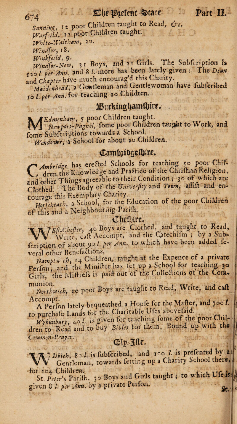 ‘sunn*?, > i poor Children taught to Read, &e. Warfeild, 11 poor Children Caught. White-Waltham, 20. Windsor, 18. Wmlifei Id ^ ^ 1 c i f * ».• s mndfor-New, 31 Boys, and 2r Girls. The Subfcnption Is t jo / and 8 /. more has been lately given : The Diart. and Chapter have much encourag’d this Charity. . Maidenhead, a Gentleman and Gentlewoman have fubfenbed 10 /. prr for teaching 10 Children. 3i5ucktngl)amfttcf* , MEdmenham, 5 poor Children taught. Newport-Pagnek lome poor Children taught to Work, and fome Subfcriptions towards a School. IVendoikr, a School for about 20 Children. CambjfopflRrc. C'Jmbridze has ereaed Schools for teaching so poor Chil¬ dren the Knowledge and Practice of the Chnlhan Religion, and other Things agreeable to their Condition ; 30 of which are Clothed The Body of the TJmverjtty and Town, aiiilt and en¬ courage this Exemplary Charity. , ... HoMieath, a School, for the Education of the poor Children of this and a Neighbouring Parilh, Cfjefljtre, WW-Chefir, 40 Boys are Clothed and taught to Read, Write calf Accompt, and the Qtrechiim ; by a Sub- feription of about 90 Jnn' to wllicb have been added fc~ veral other Benefactions. , _ c tiamftv ch, >4 Children, taught at the Expence of a private Perfim, and the Minifter has let up a Schopl tor teaching jo Girls, the Miftrels is paid out of the Collections ot the Com- mU£wthwkb, to poor Boys are taught to Read, Write, and caff A<A°Perfon lately bequeathed a Houfe for the Matter, and 700 /. to purchafc Land for the Charitable Ufes ahovefaid. Wunbury, 4o 1 is given for teaching tome of the poor Chil¬ dren to Read and to buy Bibles tor them, hound up with the 7 CIp Jllc. •\ A * MUh, 80 l. is fubferibed, and ro t is prefented by a VV Gentleman, towards fetting up a Charity School theic, for 104 Children. ... TTr * St. Peter'S Parilh, 3° Boys and Girls taught; to which Ufeis given 8 l. fer Ann. by a private Peifon. I