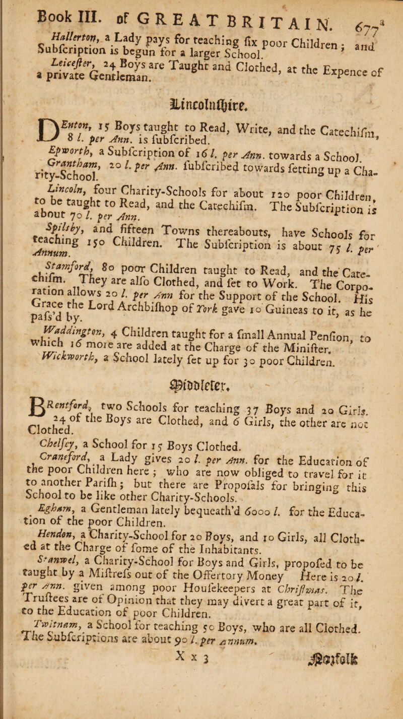 lUlltrtm, a Lady pays for teaching fix poor Children • and Subfcnption is begun for a larger School ’ and a $£Q^ZT TaUghr  Ci°thed’ « the of HincoInQjire* D£8T’»I!riJ0yS-tar!.rt ro oCad; Write> andthe CatechlTm, O /. per Ann. is fubfcribed. * Epworth, a Subfcription of ,61. per Arm. towards a School rity-SchooT’ fuWcribed towards fetting up a Cha- Lincoln, four Charity-Schools for about rao poor Children to be taught to Read, and the Catechifm. The Subfcription is about 70 /. per Ann. * an^f^en Towns thereabouts, have Schools for Annum ^ ^^ren. The Subfcription is about 75 /. per' $tamf°rd} 80 poor Children taught to Read, and the Cate- crhifm. They are alfo Clothed, and let to Work. The Corpo¬ ration allows 20 /. per Ann for the Support of the School. His pafsM by6 Lor(i Archbilhop of Tork gave 10 Guineas to it, as he Waddingten, 4 Children taught for a fmall Annual Penfion to w/iich 16 more are added at the Charge of the Minifter. ’ IVickvportk, a School lately fee up for 30 poor Children. $pt&Merer. J^Rentfird; two Schools for teaching 37 Boys and 20 Girls. Clothed^ C1C B°yS are CIotke^' anci 6 GirIs> c^e other not Chelfcy, a School for 15 Boys Clothed. Craneford, a Lady gives 20/. per Ann. for the Education of the poor Lhiluien here ; who are now obliged to travel for it to another Parilh; but there are Propofals for bringing this School to be like other Charity-Schools. ° . Zghtm, a Gentleman lately bequeath’d 6ooo /. for the Educa¬ tion of the poor Children. Hendon, a Charity-School for 20 Boys, and 10 Girls, all Cloth¬ ed at the Charge of fome of the Inhabitants. S^anwelj a Charity-School for Boys and Girls, propofed to be taught by a Miftrefs out of the Offertory Money Here is 201. per Ann. given among poor Houfekeepers at Chrijhmas. The rrufrees are of Opinion that they may divert a great part of it Co the Education of poor Children. a Sch°o1 for caching 5c Boys, who are all Clothed. X. tic Subknptions are about po /. per /i7innxn»