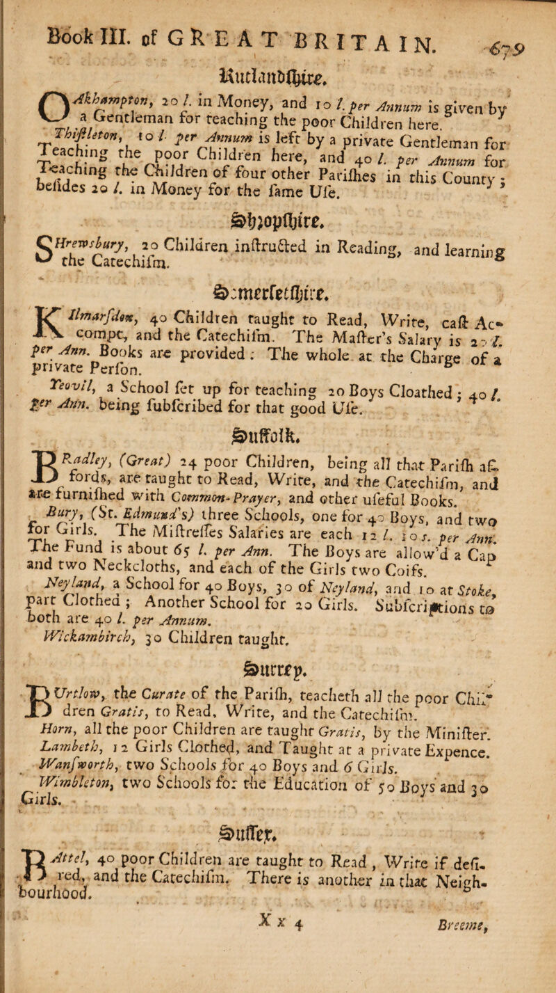 OAkbampton, 20/. in Money, and 10 /. per Annum is given by a Gentleman for teaching the poor Children here Ih.filetm to l per Annum is left by a private Gentleman for T*»rh;S rl°u Ch'idVn he?'e’ and +° 1 f for Teachtng the Children of four other Pariihes in this County: belldes 20 /. in Money for the fame Ufe. } §>!jlopQ)irc. SThTcatechilhiChildren inftruaed in ReadinS> and learning Kllmarfdm, 40 Children taught to Read, Write, caft Ac* compc, and the Catechilm. The Matter's Salary is 2-, / per Ann. Books are provided ; The whole at the Charee of a private Perfon. B Yeovil, a School fet up for teaching 20 Boys Cloathed : 4.0 l per Ann. being lubfcribed for that good idle. gmffcIL BP.adley, (Great) 24 poor Children, being all that Parilh a& fords, are taught to Read, Write, and the Catechifm, and are turnuhed with Common-Prayer, and other uleful Books. Bury, (St. Edmund’s) three Schools, one for 40 Bovs, and two *°[ <Vrls'J .The MiRre|f'es Salaries are each 12 /. ioi. per Ann. Jhe fund is about 65 l. per Ann. The Boys are allow’d a Can and two Neckcloths, and each of the Girls two Coifs. NeyJand, a School for 40 Boys, 50 of Neyland, and 10 at Stoke. parr Clorheu ; Another School for 20 Girls. Sublcriptioris ta both are 40 /. per Annum. Wickambirchp 30 Children taught. £>urr£p. BUrtlow,. the Curate of the Parilh, teacheth all the poor Chil¬ dren Gratis, to Read, Write, and the Catechifm. Horn, all the poor Children are taught Gratis, by the Minifter. Lambeth, 12 Girls Clothed, and Taught at a private Expence. IVanfwortb, two Schools for 40 Boys and 6 Girls. WimbUtori) two Schools for the Education of 50 Boys and 30 Girls. * • • x, ( . 1 * * **• * » ^ Sniffer RAttel, 4° poor Children 3re taught to Read , Write if dell, red, and the Catechifm. There is another in that Neieh- bourhcod. Xx Breme,