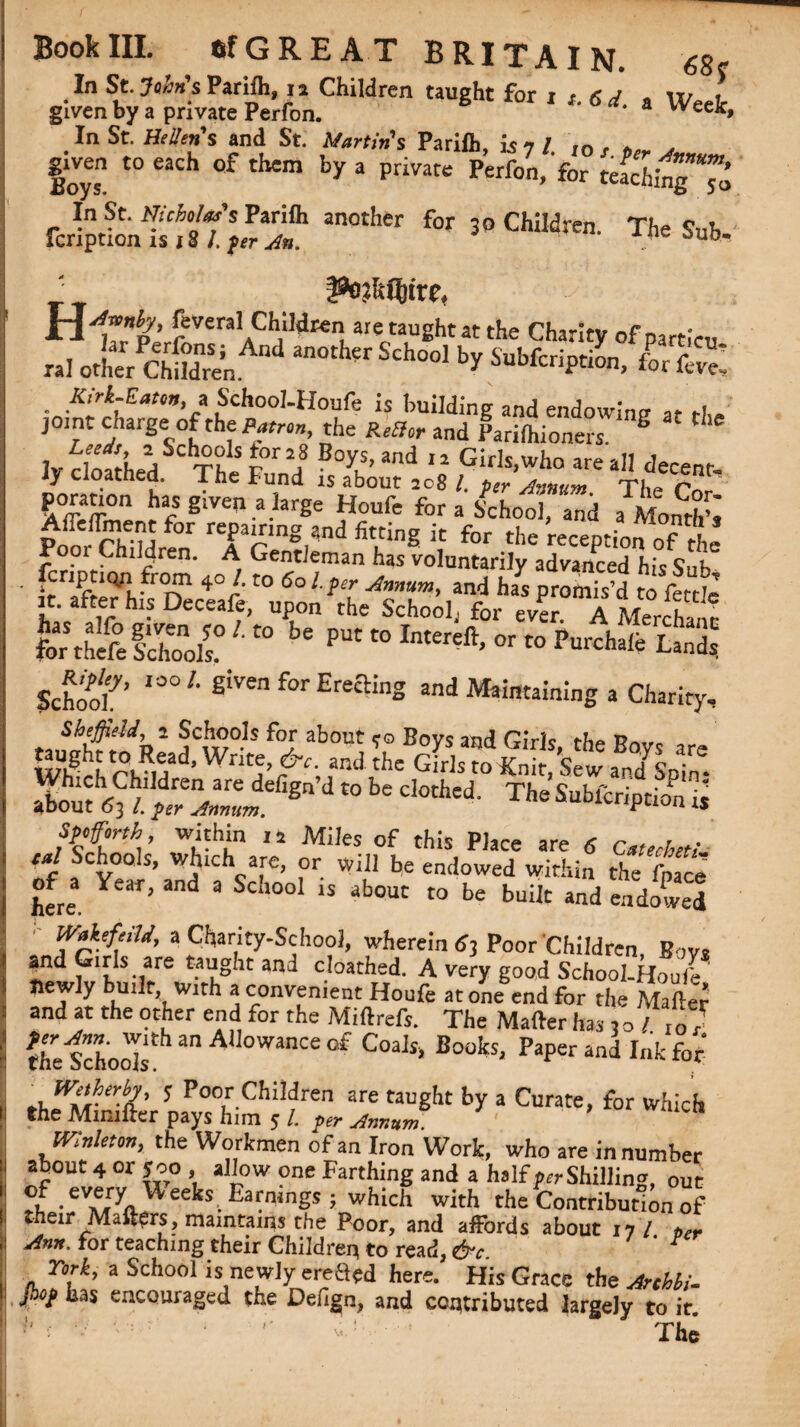 In St. John's Parifh, 11 Children taught for i t.6d » Week given by a private Perfon. * a VVee*> In St. Hetfens and St. Martin's Parilk i$7 / rn f , g^ven to each of them by a private Perfon, for tefchingTo rcr!pticnff/T’;“ an°ther f°r 30 Ch!Iten' The Sub, T pnhGjivc, H Cevera! Childrenl are: taught at the Charity of parricu ral other cfcAnd ^ Sch°o1 ^ for fo e’ K.j-t-Eau, a School-Houfe is building and endowing at the join, charge of the Patron, the RtSlcr and Parilhioners. S lv rlnfriiJj SCTkS r°r 2f B°ys>and Girls, who are all decent- Jy cloathed. The Fund is about aog /. pcr ,innslrn -ri r poranon has given a large Houfe for a School, and a Month’s Pom rh'u ref ’rnng,?‘nd ic for the reception of the Poor Children. A Gentleman has voluntarily advanced his Sub ■ 4°/'t0 6ol ?lr -Annum, and has promis’d to fettle it. after his Deceafe, upon the School., for ever. A Merchant StiSS?'” b‘ School’ 'i0/- S'ven for Erecting and Maintaining a Charity, Sheffield, 2 Schools for about * © Bovs and Girls thr Retro Which ChRMd’ Wrk,e’ fndihe G‘ds to Kmi’Sew fe. aLhm^/d/:;ia;Ldefigndtobeciotbed- spotforth within li Miles of this Place are 6 Catechu! Of a Yea^’andlCa Sc.re’ be en(lowed w^‘fo the fpace here Y ’ d S 1 15 abouc t0 be built *nd endowed WakefeiU, a Charity-School, wherein 6j Poor Children, Bovs and pirlsare taught and cloathed. A very good School-Houfe newly built with a convenient Houfe atone end for the Matter and at the other end for the Miftrefs. The Matter has j o / 0 ? the Schook 3,1 AU°WanCe of Coals> Books. Paper and Ink for' _ Wetherby, 5 Poor Children are taught by a Curate, for which the Minifter pays him 5 /. per Annum Mnleton, the Workmen of an Iron Work, who are in number about 4 or y00 , allow one Farthing and a half prrShilling, out .evejy. ^eelts, Earmngs ; which with the Contribution of their Matters, maintains the Poor, and affords about 17/ per Ann, for teaching their Children to read, &c ’ r York, a School is newly ereried here. His Grace the Artbbi- W has encouraged the Defign, and contributed largely to ir '' ■ The