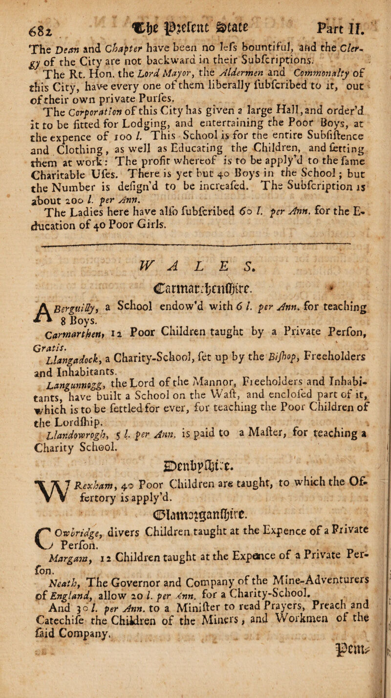 The Dean and Chapter have been no Icfs bountiful, and the Cler¬ gy of the City are not backward in their Subfcriptions. The Rt. Hon. the Lord, Mayor, the Aldermen and Commonalty of this City, have every one of them liberally fubfcribed to it, out of their own private Purfes. The Corporation of this City has given a large Hall, and order’d it to be fitted for Lodging, and entertaining the Poor Boys, at the expence of 100 l. This School is for the entire Subfiftence and Clothing, as well as Educating the Children, and lotting rhem at work: The profir whereof is to be apply’d to the fame Charitable Ufes. There is yet but 40 Boys in the School; but the Number is defign’d to be increafed. The Subfcription is about 200 l. per Ann. The Ladies here have alfo fubfcribed 60 l. per Ann. for the E- education of 40 Poor Girls. WALES. Cnrmnrjfjniffiirf. * ABerguMy, a School endow'd with 6 l. per Ann. for teaching 8 Boys. Carmarthen, 12 Poor Children taught by a Private Perfon, t 1 Llangadock, a Charity-School, fet up by the Bijhop, Freeholders and Inhabitants. Langunnogg, the Lord of the Mannor, Freeholders and Inhabi¬ tants, have°built a School on the Waft, and enclofed part of it, which is to be fettled for ever, for teaching the Poor Children of the Lordlhip. Uandwrogh, 5 l per Ann. is paid to a Mailer, for teaching a Charity School. SDenbpftLt. \\J Rexham, 40 Poor Children are taught, to which the Of- V V fertory is apply’d. CO abridge, divers Children taught at the Expence of a Private Perfon. . Margam, 12 Children taught at the Expance of a Private Per- fon. Neath, The Governor and Company of the Mine-Adventurers of England, allow 20 /. per Ann. for a Charity-School. And 30/. per Ann. to a Minifter to read Prayers, Preach and Catechife the Children of the Miners, and Workmen oi the laid Company.