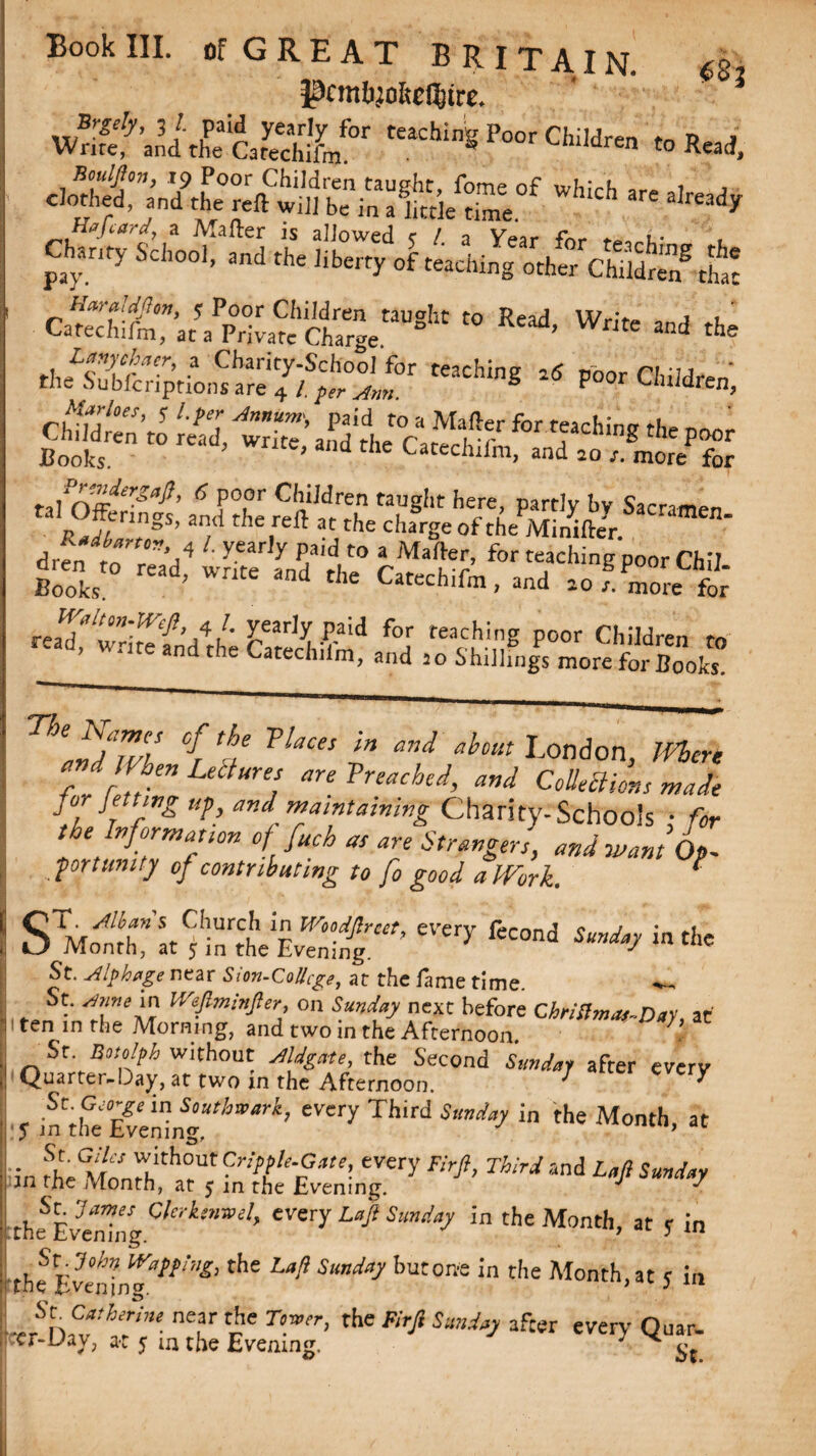 pcmbjokcC&tre. wS?'.’J £lAS!Lf p”' Cl,d'“ »*»i c.S27'„’.te“S™ “s,“ “ *“■- »««*»J *. 2S!» -:s- *5 ^Ss,fS»s .,ln^’ 15 P°,or Children taught here, partly by Sacnm™ RJr?gS> the,reft « Ae charge of theMinWeyr ‘men- drfn ro r,”'/ X X P/'d,t0 a Mafter’ for teaching poor Chil Books ead’ Writ£ and the Catechifm, and anymore for ’ I4 /' yearly paid for teaching poor Children to ^Jte and the Catechifm, and 20 ShiJlings more for Books. n[5ZlS if TUces in W ^London, Mere * d When Lettures are Trenched, and Collections wade .7 t r ^ ^^ Charity-Schools • for the Informant offuch as are Strangers, and want L -port unity of contributing to fo good aJVork. ^ SMolthfk^infoeEyenJ'’ ^ feC°nd in the J •‘-v'CUZiJg. St. Alp huge near Sion-CoUcge, at the fame time. ; St. Anne in IVeJlminJler, on Sunday next before Chriftmas-Day, at i ten in the Morning, and two in the Afternoon. 7 St. Botolph without AUgate, the Second Sunday after everv Quarter-Day, at two m the Afternoon. * ^ Ztf^\ng.thWark’ £Very Th,rd  the Month’ at zstsss?7 **’M “J14 s% the Ev'enTng Cler-ke,mel> cvery Lafi Sunday in the Month, at y in _ St If'apprag, the Z.«/? .Way but one in the Month,at s in tne Evening- J ■erSh,??ir’'• ne?r Vhe r,!wr> the ^ 5a»% after every- Quar.