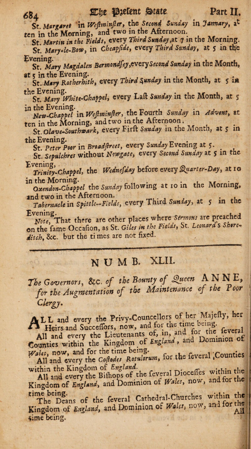 St Margaret in IVeJlminJler, the Second Sunday in January, a* ten in the Morning, and two in the Afternoon. St Martin in the Fields, every third Sunday ,at 7 in the Morning. St. Maryle-Bow, in Cheapftde, every iW at 5 m the Magdalen Bertnondfey,evexy Second Sunday in the Month, at 5 in the Evening. St. Mary Rotherhith, every rfowf m the Month, at 5 xa tn S^Mary^hite-Chappel, every Laft Sunday in the Month, at $ in the Evening. « , . ,, FJew-Chappel in Wejlminfter, the Fourth in at ten in the Morning, and two in the Afternoon . St.Olave-Southwark, every Firft in the Month, at $ m the Evening. , ~ St P<rf*r Poor in Broadflreet, every Evening at *. # St. Sepulchres without Newgate, every Secrarf Sa»i/<»7 at J in tue VTrMty.Chappel, the Wednesday before every Quarter-Day, at ro in the Morning. „ *!■»#• Oxendon-Chappel the Sunday following at 10 in the Morning, and two in the Afternoon. . . Tabernacle in Spittle-Fields, every Third Sunday, at 5 m the E'm”1,8That there are other places where Sermons are preached on the fame Occafion, as St. Giles in the Fields, St. Leonard s Shore¬ ditch, &c. but the ti mes are not fixed. numb. xlii. The Governors, Sic. of the Bounty of Queen ANNE, for the Augmentation of the Maintenance of the Boor ' Clergy. ALL and every the Privy-Councellors of her Majefty, her ** Heirs and SuccefTors, now, and for the time t cmg. All and every the Lieutenants of, in, and for the leveral Counties within the Kingdom of England, and Dominion of Wales, now, and for the time being. r <1 rn11nf:es All and every the Coftodes Rotuloru?nt ior the * ( ; WiAH and e^rfthe Bifoop/ofthe feveral DiocefTes within the Kingdom of England, and Dominion of Wales, now, and for the tirTheeiDeans of the feveral Cathedral-Churches within the Kingdom of England, and Dominion of Wales, now, and for the sime being. i