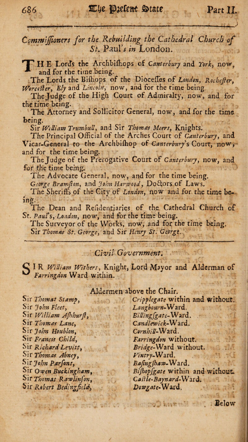 T — - - ) Cqmmiffiomrs for the Rebuilding the Cathedral Church of St. Paul’* in London. TP H E Lords the Archbifhops of Canterbury and York, now, and for the time being. The Lords the Bifhops of the Dioeeffies of London, Rochefier, Worcsfter, Ely and Lincoln, now, and for the time being The Judge of the High Court of Admiralty, now, and for the time being. The Attorney and Solicitor General, now, and for the time being. Sir William Trumbull, and Sir Thomas Meers, Knights. The Principal Official of the Arches Court of Canterbury, and Vicar-General to the Archbilhop of Canterbury's Court, no w, and for the time being. The Judge of the Prerogative Court of Canterbury, now, and for the time being. The Advocate General, now, and for the time being. Gedfge Bramfion, and John Harwood, Doctors of Laws. The Sheriff, of the City of London, now and for the time be¬ ing. The Dean and Refidentiaries of the Cathedral Church of St. Paul's, Loudon, now, and for the time being. The Surveyor of the Works, now, and for the time being. Sir Thomas St. George, and Sir Henry St. George. Civil Government. I R William Withers, Knight, Lord Mayor and Alderman of Farringdon Ward within. Aldermen Sir Thomas Stamp, Sir John Fleet, Sir William Ajhhurfi, Sir Thomas Lane, Sir John Houblon, Sir Francis Child, Sir Richard Levitt, Sir Thomas Abney, Sir John Parfons, Sit Owen Buckingham, Sir Thomas Rawlinfon, Sir Robert Bedingfield, above the Chair. Criyylegate within and without. Langbourn-W ard. Eillingfgate- W ard. Candlewick- Ward. Comb id- Ward. Farringdon without. Bridge-Ward without. Wnrry-Ward. Bafingjhaw-Ward. Bijhopfgate within and without* Caftle-Baynard-XWzrd. Dow gate- Ward. Below