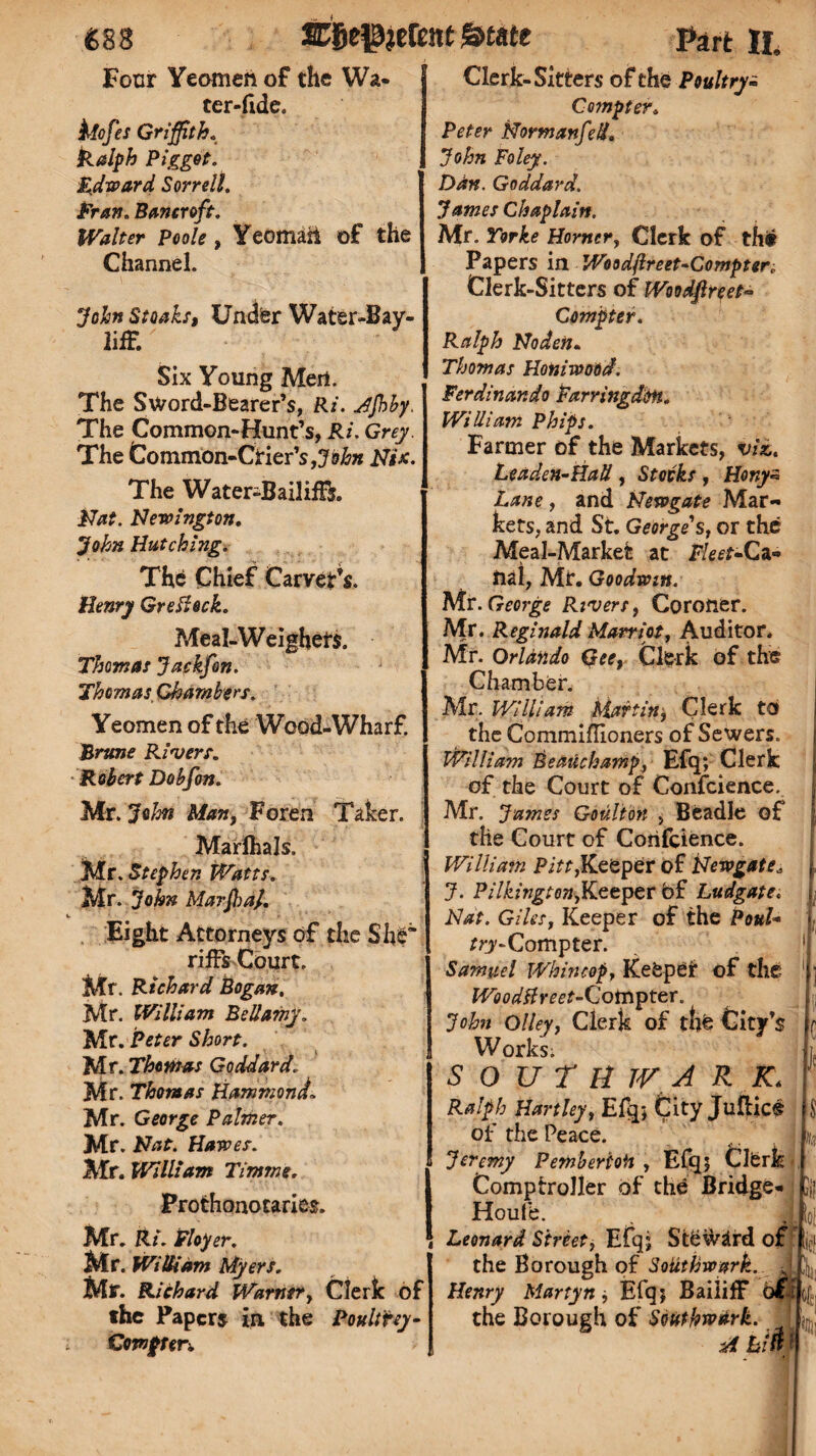 Four Yeomen of the Wa- ter-fide. klofes Griffith. Ralph Pigget. Edward Sorrell. Fran.Bancroft. Walter Poole, Yeomaii of the Channel. 'John Steaks, Under Water-Bay- lifF. Six Young Mert. The Sword-Bearer’s, Ri. Jfbby. The Common-Hunt’s, Ri. Grey. The Common-Crier’s,John Nix. The Water-Bailiffs. Nat. Newington. John Hutching. The Chief Carver’s. Henry Greileck. Meal-Weighers. Thomas Jaekfon. Thomas Chambers. Yeomen of the Wood-Wharf. Brune Rivers. •Robert Dobfon. Mr. John Man, Foren Taker. Marfhals. Mr. Stephen Watts. Mr. John Marffia/. Eight Attorneys of the She* riffs Court. Mr. Richard Bogan, Mr. William Bellamy. Mr. Peter Short. Mr. Thomas Goddard. Mr. Thomas HammondL Mr. George Palmer. Mr. Nat. Hawes. Mr. William Timme. Prothonocaries. Mr. Ri. Eloper. Mr. William Myers. Mr. Richard Warner, Clerk of the Papers in the Poultry- Compter-. Clerk-Sitters of the Poultry- Compter, Peter Normanfed. John Foley. Dan. Goddard. James Chaplain. Mr. Yorke Horner, Clerk of th£ Papers in Woodftreet-Compten Clerk-Sitters of Woodfireet- Compter. Ralph Noden• Thomas Honiwood. Ferdinando Farringdon. William Phips. Farmer of the Markets, viz. Leaden-Hall, Stocks , Honyz Lane, and Newgate Mar¬ kets, and St. Georges, or the Meal-Market at Fleet-Ca¬ nal, Mr. Goodwin. Mr. George Rivers, Coroner. Mr. Reginald Martlet, Auditor. Mr. OrUndo Qeet Clerk of the Chamber. j Mr. William Martin, Clerk to the Commiflioners of Sewers. William Beauchamp, Efq; Clerk of the Court of Conscience. Mr. James Goulioji , Beadle of the Court of Corifcience. William Pitt,Keeper of Newgate* J. Pilkington,Keeper of Ludgate. Nat. Giles, Keeper of the Paul- r?7-Compter. 1 Samuel Whin cop, Keeper of the 1 ] Wood&reet-Cotnpter. John olley, Clerk of thfe City’s r Works. SOUTH TV ARK. Ralph Hartley, Efq; City Juflics $ of the Peace. j a Jeremy PemberioH , Efq; Clfcrk Comptroller of the Bridge- ]jj Houfe. . J^io| Leonard Street, Efq; Steward of ,jc] the Borough of Soiithwark. JL ^ Henry Martyn, Efq; Bailiff ofi of., the Borough of Southwark. ■a m