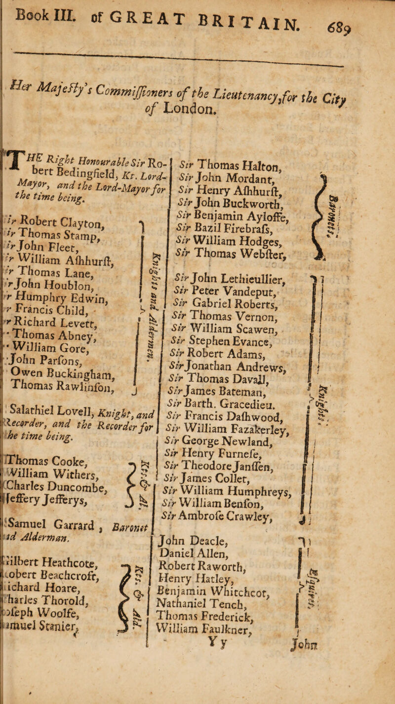 T Hi tr Ma3dlfi Commifioners of the Lieutenancy for the Qtv of London. 7 HE Right Honourable Si?' Ro- bert Bedingfieldj /<r. W- Mayor, and the Lord-Mayor for the time being. f Robert Clayton, f Thomas Stamp, jr John Fleet, '** WiJliam Alhhurft, :> Thomas Lane, r John Houblon, r Humphry Edwin, r Francis Child, r Richard Levetr, 4 Thomas Abney, * William Gore, 'John Parfons, Owen Buckingham, Thomas Rawlinfon, 1 Sir Thomas Halton, Sir John Mordant, Sir Henry Alhhurft, Sir John Buckworth, Sir Benjamin Ayloffe, Sir Bazil Firebrafs, Sir William Hodges, Sir Thomas Webfter, il Salathiel Lovell, Knight, and it Recorder, and the Recorder for i he time being. Thomas Cooke, | William Withers, [(Charles Duncombe, Ifefferyjefferys, | Samuel Garrard t Baronet td alderman. Sir John Letlneullier, Sir Peter Vandeput, Sir Gabriel Roberts, Sir Thomas Vernon, Sir William Scawen, Sir Stephen Evance, Sir Robert Adams, Sir Jonathan Andrews, Sir Thomas DavaJJ, S/r James Bateman, Sir Barth. Gracedieu. Sir Francis Dalhwood, Sir William Fazakerley, Sir George Newland, Sir Henry Furnele, Sir Theodore Jan Ten, Sir James Collet, Sir William Humphreys, Sir William Benfon, Sir Ambrofe Crawley, Gilbert Heathcote, .obert Beachcrofr, ichard Hoare, harles Thorold, ^ieph Woolfe, umueJ Stamen John Deacle, Daniel Allen, Robert Raworth, Henry Hatley, Benjamin WhitchcOf, Nathaniel Tench, Thomas Frederick, William Faulkner, Vy ymowg