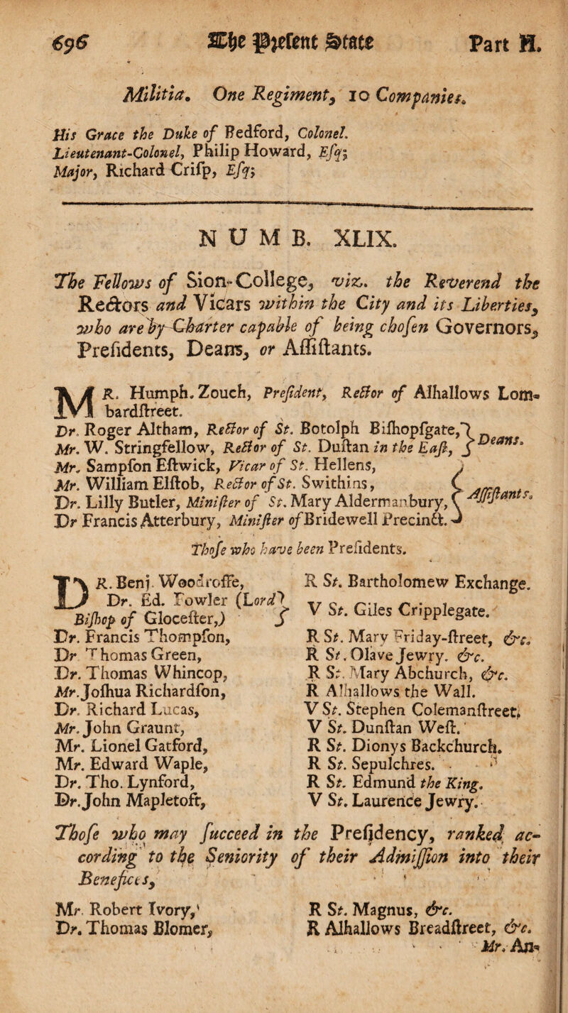 Militia. One Regiment, io Companies* His Grace the Duke of Bedford, Colonel. Lieutenant-Colonel, Philip Howard, Efyi Major, Richard Crifp, Efq; NUMB. XLIX. The Fellows of Siorr-College., viz,, the Reverend the Re&0*s and Vicars within the City and its Liberties, who arebfLbarter capable of being chofen Governors^ Prefidents, Deans, or Affiftants. MR. Humph. Zouch, Prejident, Rettor of Alhallows Lom« bardftreet. Dr, Roger Altham, Re Bor of St. Botolph Bifhopjfgate,*? Mr. W. Stringfellow, ReBor of St. Duftan in the Eafi, J eanSt Mr. Sampfon Eft wick, Vicar of St. Hellens, Mr. William Elftob, ReBorofSt. Swithins, Dr. Lilly Butler, Minifler of St. Mary Aldermanbury, Dr Francis Atterbury, Minifter o/Bridewell Precindfc. Thofe soho have been Prefidents. Afjifiants* DR. Benj, WoodrofFe, Dr. Ed. Towler (Lordf Bijhop of Glocefter,) j Dr. Francis Thompfon, Dr ^homas Green, Dr. Thomas Whincop, Afr.Jofhua Richardfon, Dr. Richard Lucas, Mr. John Graunt, Mr. Lionel Gatford, Mr. Edward Waple, Dr. Tho. Lynford, Dr. John Mapletofr, R St. Bartholomew Exchange. V St. Giles Cripplegate. R S*. Mary ^riday-ftreef, R St, Olave Jewry. &c. R S. Mary Abchurch, &c. R Alhallows the Wall. V St. Stephen Colemanftreet^ V St. Dunftan Weft.' R St. Dionys Backchurch. R St. Sepulchres. R Sr. Edmund the King. V St. Laurence Jewry. Thofe who may fucceed in the Prefid ency, ranked ac¬ cording to the Seniority of their AdmiJJion into their Beneficts, ’ * Mr Robert Ivory,' R S*. Magnus, &c. Dr. Thomas JB3omer# R Alhallows Breadftreet, &c. ' ■ Mr. An*