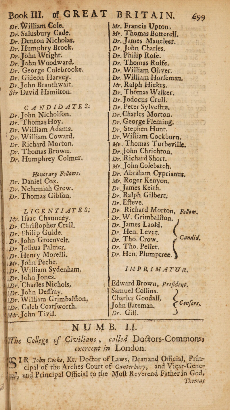 Dr. William Cole. Dr. Salusbury Cade. Dr. Denton Nicholas. Dr. Humphry Brook. Dr. John Wright. Dr, John Woodward. Dr. George Colebrooke, Dr. Gideon Harvey. Dr. John Branthwait. Sir David Hamilton. C A ND ID ATE S. Dr. John Nicholfon. Dr. Thomas Hoy. Dr. William Adams. ' Dr. William Coward. Dr. Richard Morton. Dr. Thomas Brown. Dr. Humphrey Colmer. Honorary Fellows* Dr. Daniel Cox. Dr. Nehemiah Grew. Dr. Thomas Gibfon. L ICE NT I AT E S; Mr. Iiaac Chauncpy. Dr. Chriftopher Crell. Dr. Philip Guide. Dr. John Groenvelt. Dr. Jolhua Palmer. Dr. Henry Morelli. Mr. John Peche. Dr. William Sydenham. Dr. John Jones. Dr. Charles Nichols. Dr. John Deffray. Dr. William GrimbaMon, Dr. Caleb Coatfworth. Mr-John Tivil. Mr. Francis Upton. Mr. Thomas Botterell, Dr. James Maucleer. Dr. John Charles. Dr. Philip Rofe. Dr. Thomas Rolfe. Dr. William Oliver. Dr. William Horfeman. Mr. Ralph Hickes. Dr. Thomas Walker. Dr. Jodocus Crull. Dr. Peter SyJveftre, Dr. Charles Morton. Dr. George Fleming. Dr. Stephen Hunt. 7 Dr. William Cockburn. Mr. Thomas Turbeville, Dr.John Chrichton, Dr. Richard Short. Mr. John Colebatch. Dr. Abraham Cyprianus, Mr. Roger Kenyon. Dr. James Keith. Dr. Ralph Gilbert. Dr. Efteve. Dr Richard Morton, Fellow. Dr. W. Grimbalfton, Dr. James Laold. Dr. Hen. Levet. Dr. Tho. Crow. * Candid, Dr. Tho. Pellet. Dr. Hen. Plumptree. IMPRIMATUR„ Edward Brown, Prepdtnf. Samuel Collins. ) Charles Goodall, C John Bateman, ^Cenfors^ Dr. Gill. -3 NUMB. LI. )the College of Civilians, called Doctors-Commons^ exercept in London. J R John Cooke, Kt. Do£k>r of Laws, Dean and Official, Prin- 3 cipal of the Arches Court of Canterbury, and Viqar-Gene- i,*L and Principal Official to the Moft Reverend Father in God, Thom at