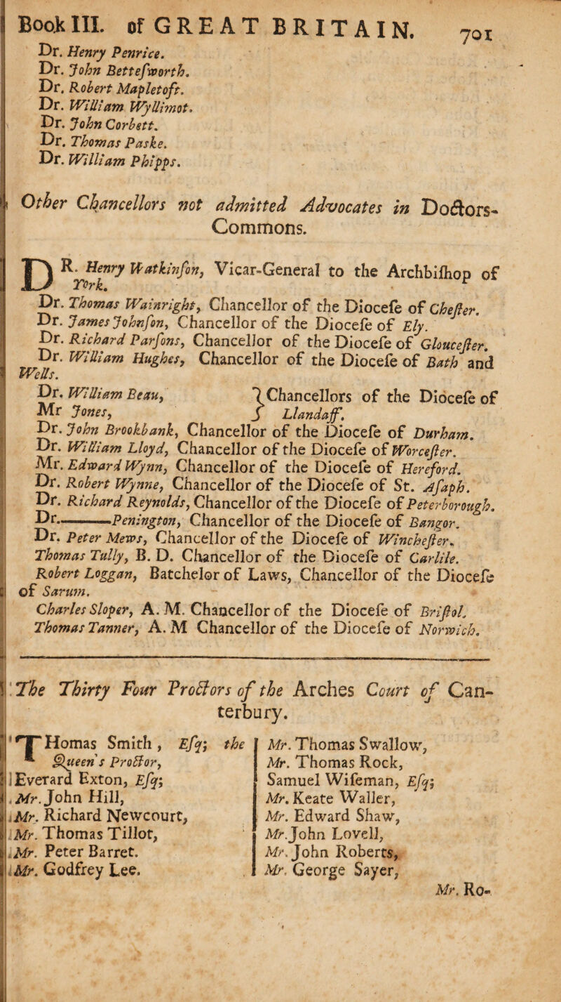 7oi Dr. Henry Penrice. Dr. John Bettefworth. Dr. Robert Mapletoft. Dr. WHUam Wyllimot, Dr. John Corbett. Dr. Thomas Paske. Dr. William Phipps. Other Chancellors not admitted Advocates in Doftors- Commons. DR. Henry Watkinfon, Vicar-General to the Archbilhop of Dr. Thomas Wainrigh, Chancellor of the Diocefe of Cheller. Dr. James Johnfon, Chancellor of the Diocefe of Ely. Dr. Richard Parfons, Chancellor of the Diocefe of Gloucejler. Dr. William Hughes, Chancellor of the Diocefe of Bath and Wells. Dr. William Beau, ^Chancellors of the Diocefe of Mr Jones, J Llandajf. Dr. John Brookbank, Chancellor of the Diocefe of Durham. Dr. William Lloyd, Chancellor of the Diocefe of Worcefter. Air. Edward Wynn, Chancellor of the Diocefe of Hereford. Dr. Robert Wynne, Chancellor of the Diocefe of St. dfaph. Dr. Richard Reynolds, Chancellor of the Diocefe of Peterborough. Dr--Penington, Chancellor of the Diocefe of Bangor. Dr. Peter Mews, Chancellor of the Diocefe of Winchester. Thomas Tally, B. D. Chancellor of the Diocefe of Carlile. Robert Loggan, Batchelor of Laws, Chancellor of the Diocefe of Sarum. Charles Sloper, A. M. Chancellor of the Diocefe of Brifiol Thomas Tanner, A. M Chancellor of the Diocefe of Norwich. the The Thirty Four Proffors of the Arches Court of Can¬ terbury. '•THomas Smith, Efq\ *■ Queen s Proffor, iEverard Exton, Efj; .Mr.John Hill, Mr. Richard Newcourt, Mr. Thomas Tillot, Mr. Peter Barret. Mr. Godfrey Lee. Mr. Thomas Swallow, Mr. Thomas Rock, Samuel Wifeman, Efif, Mr. Keate Waller, Mr. Edward Shaw, Mr.John Lovell, A/h John Roberts, Mr, George Sayer, Mr. Ro-