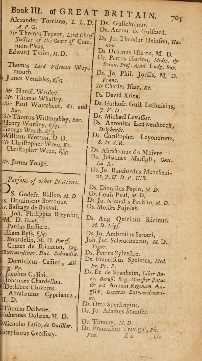 Alexander Torruna, i. L. D. I Dr. Gulielmmus. S/r Thomas Trev°r, Lord Chief'. n'ff t Jufhce of the Court of Com-I s'^0, Dieodor Heinfon,/fo, mon.Plpac I aw. mon-Pieas. Edward Tyfon,ALD. 1 j Thomas Lord Vi j count Weir# I mouth J J James Venables, £/?• I A#*. Humf. Wanley. I A/h Thomas Whaliey. Paul Whitchcot, Kt. and Bar. j Sir Thomas Willoughby, Bar. Iffenry Worfley, EfT) J I ^.orge Worth, £/)• (Viliam Wotton, D. D. ir Chriftopher Wren, Kt Chriftopher Wren, Efy ’ James Yonge. Perfons of other Nations. J S. Godefr. Bidloo, M. D. s. Dominicus Bottonus. s. Bafnage de Bauval. •. Joh. Phllippus Breynius M. D. Dam. . Paulus Buftlere. illiam Byfs, Efj; • Bourdelin, M. D. Par if | Comes de Briancon, Deg. * Vxtraordinar. Due. Sabaudia. J Dominicus Caftini, Ail.  leg. Pa. Jacobus Caftini. Johannes ChardelJou. ^Dethleus Cluverus. Abrahamus Cyprianus , IT. D. j Thomas Delbene. M ohannes Dolaeus, M. D. | Nicholas Fatio, de DuillUr. | >tephanus GeoiFroy, m<v. Ds. Urbanus Hiarne, M. D Ds- petrus liotton, Medic. Botan. Prof.Acad. Ludg. Bat, Ds, Jo. Phih Jordis, M, D, Franc. Sir Charles Xfaac, Kt. Ds. David Krieg. Ds. Gothofr. GuiJ. Leibnkius 7. V. D. ’ Ds. Michael Levaflor. Ds. Antonius Leii ivenhoeclc. Delphenfs. Ds. Chriftopher Leyoncrona, Ds. Abrahamus d e Moivre Ds. Johannes Marfigli, Cone, Im. R. Ds. Jo. Burcharclus Menckeni- us, J.V.D.P.HiB. Ds. Dionifius Papin, Af. z>„ Ds. Louis Paul, M. D. Ds. Jo. Nicholas Pechlin, M. D. Ds. Moifes Pujolas. Ds Aug. Quirinus Kivinus* M. D. Lipf. Ds. Jo, Ambrohus Sarotti, Joh. Jac. Scheuchzerus, Af. D. Tigur. Ds. Petrus Sylveftre. Ds. Francifcus Spoletus, Med. Pr. Pr. P. Ds. Ez. de Spanheim, Liber Ba, roy Boruff. Reg. Mini ft er ft at us dr ad Annarn Reginam A n- glis, Legatus Extraordinary * Ds. Otto Sperlingius. Ds. Jo. Adamus Stamfer. Ds. Timone, A/. £>. Ds. Francifcus Travignf, Ph. Zz Os.